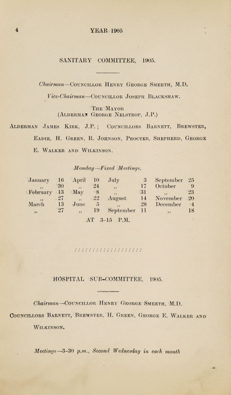 SANITARY COMMITTEE, 1905. Chairman—Councillor Henry George Smeeth, M.D. Vice-Chairman—Councillor Joseph Blackshaw. The Mayor (Alderman George Nelstrop, J.P.) Alderman James Kirk, J.P. ; Councillors Barnett, Brewster, Eadie, H. Green, R. Johnson, Procter, Shepherd, George E. Walker and Wilkinson. M onday —Fixed Meetings. January 16 April 10 July 3 September 25 3 3 30 „ 24 17 October 9 February 13 May 8 31 3 3 23 3 3 27 ,, 22 August 14 November 20 March 13 June 5 ,, 28 December 4 3 3 27 ,, 19 September AT 3-15 P.M. 11 3 > 18 HOSPITAL SUB-COMMITTEE, 1905. Chairman—Councillor Henry George Smeeth, M.D. Councillors Barnett, Brewster, H. Green, George E. Walker and Wilkinson. Meetings—3-30 p.m., Second Wednesday in each month