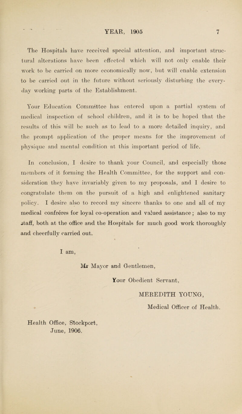 The Hospitals have received special attention, and important struc¬ tural alterations have been effected which will not only enable their work to be carried on more economically now, but will enable extension to be carried out in the future without seriously disturbing the every¬ day working parts of the Establishment. Your Education Committee has entered upon a partial system of medical inspection of school children, and it is to> be hoped that the results of this will be such as to lead to a more detailed inquiry, and the prompt application of the proper means for the improvement of physique and mental condition at this important period of life. In conclusion, I desire to thank your Council, and especially those members of it forming the Health Committee, for the support and con¬ sideration they have invariably given to my proposals, and I desire to congratulate them on the pursuit of a high and enlightened sanitary policy. I desire also to record my sincere thanks to one and all of my medical confreres for loyal co-operation and valued assistance; also to my .staff, both at the office and the Hospitals for much good work thoroughly and cheerfully carried out. * I am, Mr Mayor and Gentlemen, Your Obedient Servant, MEREDITH YOUNG, Health Office, Stockport, June, 1906, Medical Officer of Health.