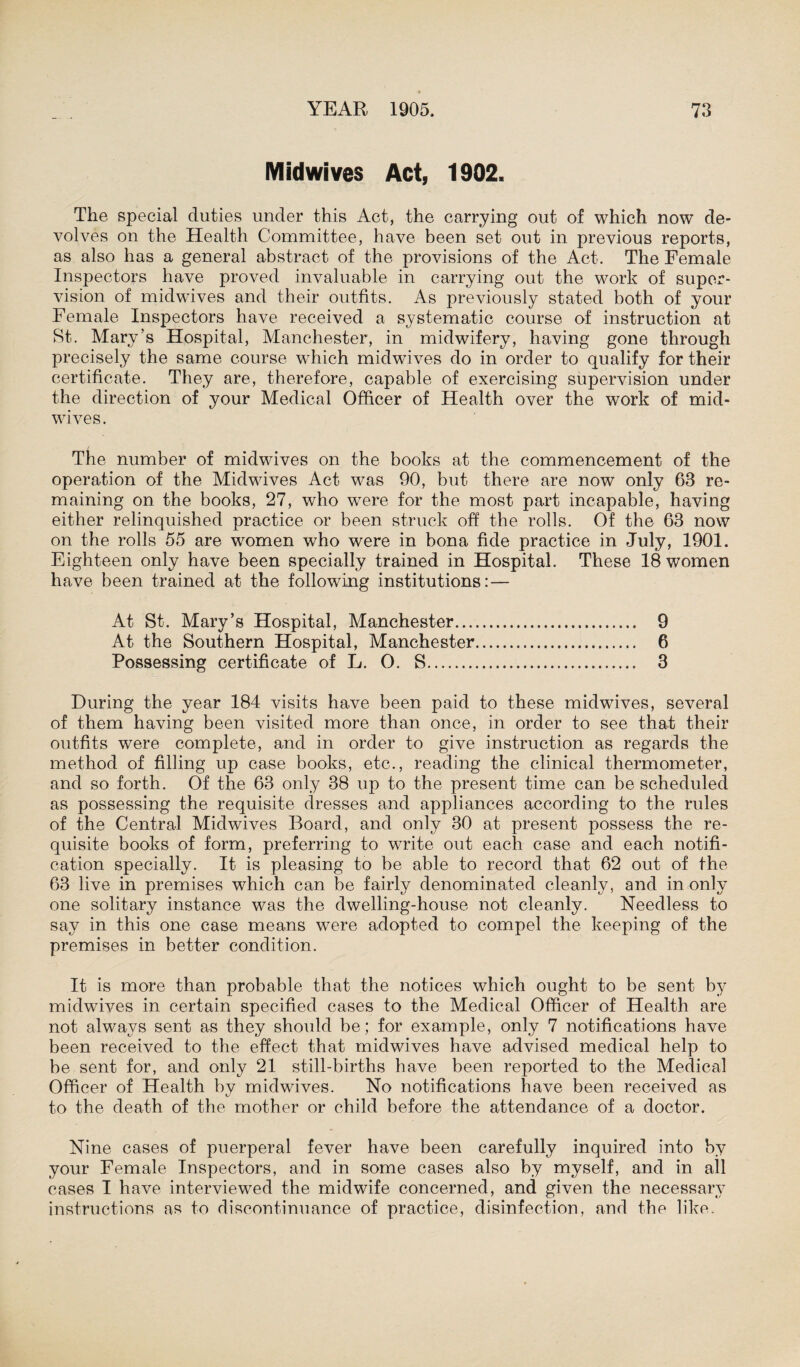 Midwives Act, 1902, The special duties under this Act, the carrying out of which now de¬ volves on the Health Committee, have been set out in previous reports, as also has a general abstract of the provisions of the Act. The Female Inspectors have proved invaluable in carrying out the work of super¬ vision of midwives and their outfits. As previously stated both of your Female Inspectors have received a systematic course of instruction at St. Mary’s Hospital, Manchester, in midwifery, having gone through precisely the same course which midwives do in order to qualify for their certificate. They are, therefore, capable of exercising supervision under the direction of your Medical Officer of Health over the work of mid¬ wives. The number of midwives on the books at the commencement of the operation of the Midwives Act was 90, but there are now only 63 re¬ maining on the books, 27, who w'ere for the most part incapable, having either relinquished practice or been struck off the rolls. Of the 63 now on the rolls 55 are women who were in bona fide practice in July, 1901. Eighteen only have been specially trained in Hospital. These 18 women have been trained at the following institutions: — At St. Mary’s Hospital, Manchester. 9 At the Southern Hospital, Manchester. 6 Possessing certificate of L. O. S. 3 During the year 184 visits have been paid to these midwives, several of them having been visited more than once, in order to see that their outfits were complete, and in order to give instruction as regards the method of filling up case books, etc., reading the clinical thermometer, and so forth. Of the 63 only 38 up to the present time can be scheduled as possessing the requisite dresses and appliances according to the rules of the Central Midwives Board, and only 30 at present possess the re¬ quisite books of form, preferring to write out each case and each notifi¬ cation specially. It is pleasing to be able to record that 62 out of the 63 live in premises which can be fairly denominated cleanly, and in only one solitary instance was the dwelling-house not cleanly. Needless to say in this one case means were adopted to compel the keeping of the premises in better condition. It is more than probable that the notices which ought to be sent by midwives in certain specified cases to the Medical Officer of Health are not always sent as they should be; for example, only 7 notifications have been received to the effect that midwives have advised medical help to be sent for, and only 21 still-births have been reported to the Medical Officer of Health by midwives. No notifications have been received as to the death of the mother or child before the attendance of a doctor. Nine cases of puerperal fever have been carefully inquired into by your Female Inspectors, and in some cases also by myself, and in all cases I have interviewed the midwife concerned, and given the necessary instructions as to discontinuance of practice, disinfection, and the like.