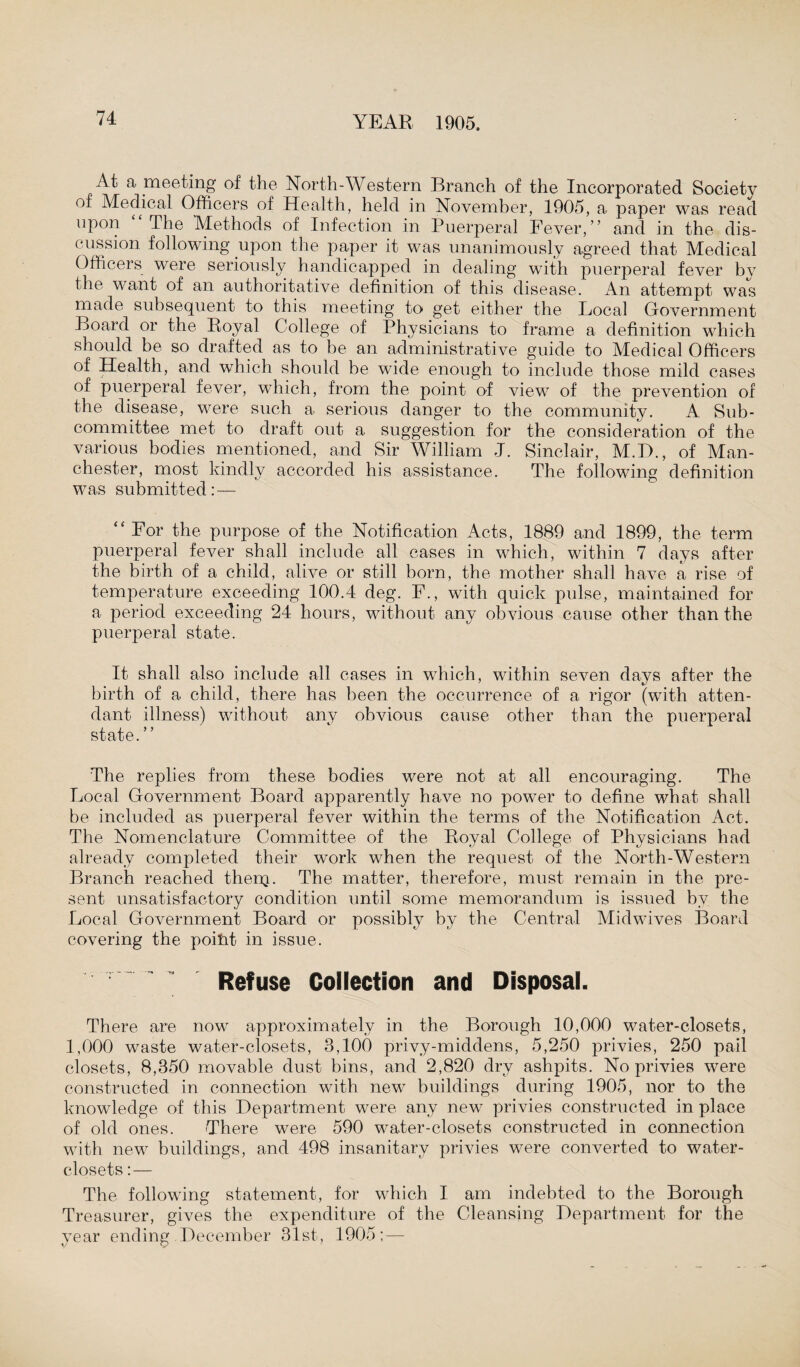 At a meeting of the North-Western Branch of the Incorporated Society of Medical Officers of Health, held in November, 1905, a paper was read upon The Methods of Infection in Puerperal Fever,’’ and in the dis¬ cussion following upon the paper it was unanimously agreed that Medical Officers were seriously handicapped in dealing with puerperal fever by the want of an authoritative definition of this disease. An attempt was made subsequent to this meeting to get either the Local Government Board or the Royal College of Physicians to frame a definition which should be so drafted as to be an administrative guide to Medical Officers of Health, and which should be wide enough to include those mild cases of puerperal fever, which, from the point of view of the prevention of the disease, were such a serious danger to the community. A Sub¬ committee met to draft out a suggestion for the consideration of the various bodies mentioned, and Sir William J. Sinclair, M.B., of Man¬ chester, most kindly accorded his assistance. The following definition was submitted:— “For the purpose of the Notification Acts, 1889 and 1899, the term puerperal fever shall include all cases in which, within 7 days after the birth of a child, alive or still born, the mother shall have a rise of temperature exceeding 100.4 deg. F., with quick pulse, maintained for a period exceeding 24 hours, without any obvious cause other than the puerperal state. It shall also include all cases in which, within seven days after the birth of a child, there has been the occurrence of a rigor (with atten¬ dant illness) without any obvious cause other than the puerperal state. ” The replies from these bodies were not at all encouraging. The Local Government Board apparently have no power to define what shall be included as puerperal fever within the terms of the Notification Act. The Nomenclature Committee of the Royal College of Physicians had already completed their work when the request of the North-Western Branch reached thenj. The matter, therefore, must remain in the pre¬ sent unsatisfactory condition until some memorandum is issued by the Local Government Board or possibly by the Central Midwives Board covering the poiht in issue. Refuse Collection and Disposal. There are now approximately in the Borough 10,000 water-closets, 1,000 waste water-closets, 3,100 privy-middens, 5,250 privies, 250 pail closets, 8,350 movable dust bins, and 2,820 dry ashpits. No privies were constructed in connection with new buildings during 1905, nor to the knowledge of this Department were any new privies constructed in place of old ones. There were 590 water-closets constructed in connection with new buildings, and 498 insanitary privies were converted to water- closets : — The following statement, for which I am indebted to the Borough Treasurer, gives the expenditure of the Cleansing Department for the year ending December 31st, 1905; —