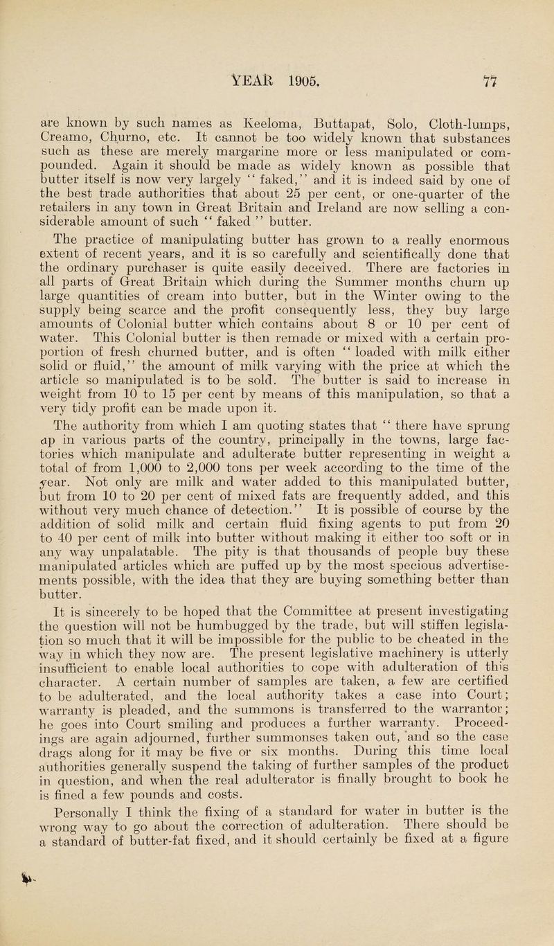 are known by such names as Keeloma, Buttapat, Solo, Cloth-lumps, Creamo, Churno, etc. It cannot be too widely known that substances such as these are merely margarine more or less manipulated or com¬ pounded. Again it should be made as widely known as possible that butter itself is now very largely “ faked,” and it is indeed said by one of the best trade authorities that about 25 per cent, or one-quarter of the retailers in any town in Great Britain and Ireland are now selling a con¬ siderable amount of such “ faked ” butter. The practice of manipulating butter has grown to a really enormous extent of recent years, and it is so carefully and scientifically done that the ordinary purchaser is quite easily deceived. There are factories in all parts of Great Britain which during the Summer months churn up large quantities of cream into butter, but in the Winter owing to the supply being scarce and the profit consequently less, they buy large amounts of Colonial butter which contains about 8 or 10 per cent of water. This Colonial butter is then remade or mixed with a certain pro¬ portion of fresh churned butter, and is often “ loaded with milk either solid or fluid,” the amount of milk varying with the price at which the article so manipulated is to be sold. The butter is said to increase in weight from 10 to 15 per cent by means of this manipulation, so that a very tidy profit can be made upon it. The authority from which I am quoting states that “ there have sprung up in various parts of the country, principally in the towns, large fac¬ tories which manipulate and adulterate butter representing in weight a total of from 1,000 to 2,000 tons per week according to the time of the year. Not only are milk and water added to this manipulated butter, but from 10 to 20 per cent of mixed fats are frequently added, and this without very much chance of detection.” It is possible of course by the addition of solid milk and certain fluid fixing agents to put from 20 to 40 per cent of milk into butter without making it either too soft or in any way unpalatable. The pity is that thousands of people buy these manipulated articles which are puffed up by the most specious advertise¬ ments possible, with the idea that they are buying something better than butter. It is sincerely to be hoped that the Committee at present investigating the question will not be humbugged by the trade, but will stiffen legisla¬ tion so much that it will be impossible for the public to be cheated in the way in which they now are. The present legislative machinery is utterly insufficient to enable local authorities to cope with adulteration of tin's character. A certain number of samples are taken, a few are certified to be adulterated, and the local authority takes a case into Court; warranty is pleaded, and the summons is transferred to the warrantor; he goes into Court smiling and produces a further warranty. Proceed¬ ings are again adjourned, further summonses taken out, and so the case drags along for it may be five or six months. During this time local authorities generally suspend the taking of further samples of the product in question, and when the real adulterator is finally brought to book he is fined a few pounds and costs. Personally I think the fixing of a standard for water in butter is the wrong way to go about the correction of adulteration. There should be a standard of butter-fat fixed, and it should certainly be fixed at a figure
