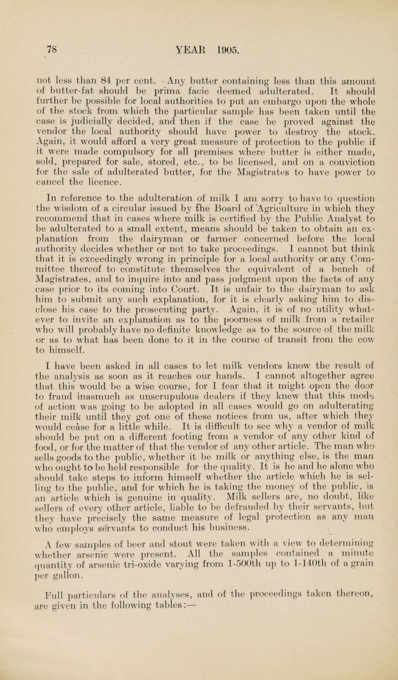 not less than 84 per cent. Any butter containing less than this amount of butter-fat should be prima facie deemed adulterated. It should further be possible for local authorities to put an embargo upon the whole of the stock from which the particular sample has been taken until the case is judicially decided, and then if the case be proved against the vendor the local authority should have power to destroy the stock. Again, it would afford a very great measure of protection to the public if it were made compulsory for all premises where butter is either made, sold, prepared for sale, stored, etc., to be licensed, and on a conviction for the sale of adulterated butter, for the Magistrates to have power to cancel the licence. In reference to the adulteration of milk I am sorry to have to question the wisdom of a circular issued by the Board of Agriculture in which they recommend that in cases where milk is certified by the Public Analyst to be adulterated to a small extent, means should be taken to obtain an ex¬ planation from the dairyman or farmer concerned before the local authority decides whether or not to take proceedings. I cannot but think that it is exceedingly wrong in principle for a local authority or any Com¬ mittee thereof to constitute themselves the equivalent of a bench of Magistrates, and to inquire into and pass judgment upon the facts of any case prior to its coming into Court. It is unfair to the dairyman to ask him to submit any such explanation, for it is clearly asking him to dis¬ close his case to the prosecuting party. Again, it is of no utility what¬ ever to invite an explanation as to the poorness of milk from a retailer who will probably have no definite knowledge as to the source of the milk or as to what has been done to it in the course of transit from the cow to himself. I have been asked in all cases to let milk vendors know the result of the analysis as soon as it reaches our hands. I cannot altogether agree that this would be a wise course, for I fear that it might open the door to fraud inasmuch as unscrupulous dealers if they knew that this mode of action was going to be adopted in all cases would go on adulterating their milk until they got one of these notices from us, after which they would cease for a little while. It is difficult to see why a vendor of milk should be put on a different footing from a vendor of any other kind of food, or for the matter of that the vendor of any other article. The man who sells goods to the public, whether it be milk or anything else, is the man who ought to be held responsible for the quality. It is he and he alone who should take steps to inform himself whether the article which he is sel¬ ling to the public, and for which he is taking the money of the public, is an article which is genuine in quality. Milk sellers are, no doubt, like sellers of every other article, liable to be defrauded by their servants, hut they have precisely the same measure of legal protection as any man who employs servants to conduct his business. A few samples of beer and stout were taken with a view to determining whether arsenic were present. All the samples contained a minute quantity of arsenic tri-oxide varying from l-500th up to l-140th of a grain per gallon. Full particulars of the analyses, and of the proceedings taken thereon, are given in the following tables:—