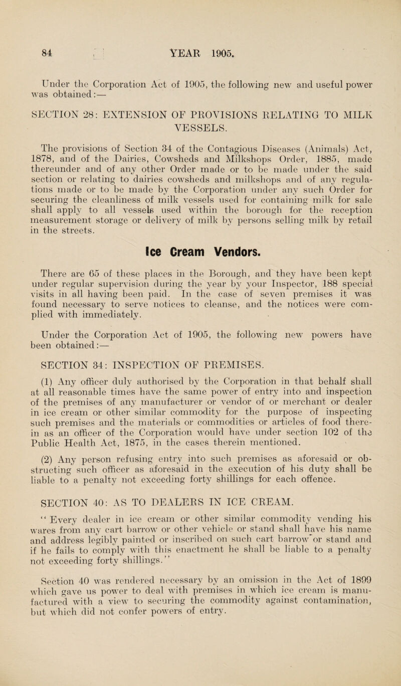 Under the Corporation Act of 1905, the following new and useful power was obtained:— SECTION 28: EXTENSION OF PROVISIONS RELATING TO MILK VESSELS. The provisions of Section 34 of the Contagious Diseases (Animals) Act, 1878, and of the Dairies, Cowsheds and Milkshops Order, 1885, made thereunder and of any other Order made or to be made under the said section or relating to dairies cowsheds and milkshops and of any regula¬ tions made or to be made by the Corporation under any such Order for securing the cleanliness of milk vessels used for containing milk for sale shall apply to all vessels used within the borough for the reception measurement storage or delivery of milk by persons selling milk by retail in the streets. Ice Cream Vendors. There are 65 of these places in the Borough, and they have been kept under regular supervision during the year by your Inspector, 188 special visits in all having been paid. In the case of seven premises it was found necessary to serve notices to cleanse, and the notices were com¬ plied with immediately. Under the Corporation Act of 1905, the following new powers have been obtained:— SECTION 34: INSPECTION OF PREMISES. (1) Any officer duly authorised by the Corporation in that behalf shall at all reasonable times have the same power of entry into and inspection of the premises of any manufacturer or vendor of or merchant or dealer in ice cream or other similar commodity for the purpose of inspecting such premises and the materials or commodities or articles of food there¬ in as an officer of the Corporation would have under section 102 of the Public Health Act, 1875, in the cases therein mentioned. (2) Any person refusing entry into such premises as aforesaid or ob¬ structing such officer as aforesaid in the execution of his duty shall be liable to a penalty not exceeding forty shillings for each offence. SECTION 40: AS TO DEALERS IN ICE CREAM. “ Every dealer in ice cream or other similar commodity vending his wares from any cart barrow or other vehicle or stand shall have his name and address legibly painted or inscribed on such cart barrowVr stand and if he fails to comply with this enactment he shall be liable to a penalty not exceeding forty shillings.” Section 40 was rendered necessary by an omission in the Act of 1899 which gave us power to deal with premises in which ice cream is manu¬ factured with a view to securing the commodity against contamination, but which did not confer powers of entry.