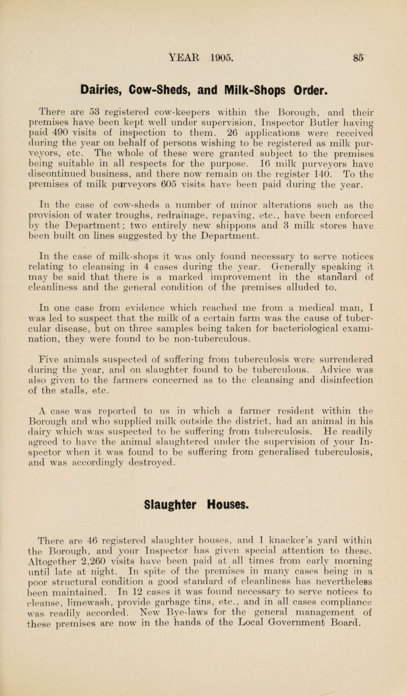 Dairies, Cow-Sheds, and Milk-Shops Order. There are 53 registered cow-keepers within the Borough, and their premises have been kept well under supervision, Inspector Butler having- paid 490 visits of inspection to them. 26 applications were received during the year on behalf of persons wishing to be registered as milk pur¬ veyors, etc. The whole of these were granted subject to the premises being suitable in all respects for the purpose. 16 milk purveyors have discontinued business, and there now remain on the register 140. To the premises of milk purveyors 605 visits have been paid during the year. In the case of cow-sheds a number of minor alterations such as the provision of water troughs, redrainage, repaving, etc., have been enforced by the Department; two entirely new shippons and 3 milk stores have been built on lines suggested by the Department. In the case of milk-shops it was only found necessary to serve notices relating to cleansing in 4 cases during the year. Generally speaking it may be said that there is a marked improvement in the standard of cleanliness and the general condition of the premises alluded to. In one case from evidence which reached me from a medical man, I was led to suspect that the milk of a certain farm was the cause of tuber¬ cular disease, but on three samples being taken for bacteriological exami¬ nation, they were found to be non-tuberculous. Five animals suspected of suffering from tuberculosis were surrendered during the year, and on slaughter found to be tuberculous. Advice was also given to the farmers concerned as to the cleansing and disinfection of the stalls, etc. A case was reported to us in which a farmer resident within the Borough and who supplied milk outside the district, had an animal in his dairy which was suspected to be suffering from tuberculosis. He readily agreed to have the animal slaughtered under the supervision of your In¬ spector when it was found to be suffering from generalised tuberculosis, and was accordingly destroyed. Slaughter Houses. There are 46 registered slaughter houses, and 1 knacker’s yard within the Borough, and your Inspector has given special attention to these. Altogether 2,260 visits have been paid at all times from early morning until late at night. In spite of the premises in many cases being in a poor structural condition a good standard of cleanliness has nevertheless been maintained. In 12 cases it was found necessary to serve notices to cleanse, limewash, provide garbage tins, etc., and in all cases compliance was readily accorded. New Bye-laws for the general management of these premises are now in the hands of the Local Government Board.