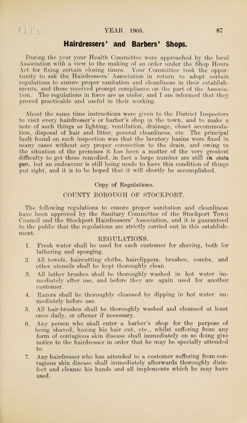 Hairdressers’ and Barbers’ Shops. During the year your Health Committee were approached by the local Association with a view to the making of an order under the Shop Hours Act for fixing certain closing times. Your Committee took the oppor¬ tunity to ask the Hairdressers’ Association in return to adopt certain regulations to ensure proper sanitation and cleanliness in their establish¬ ments, and these received prompt compliance on the part of the Associa¬ tion. The regulations in force are as under, and I am informed that they proved practicable and useful in their working. About the same time instructions were given to the District Inspectors to visit every hairdresser’s or barber’s shop in the town, and to make a note of such things as lighting, ventilation, drainage, closet accommoda¬ tion, disposal of hair and litter, general cleanliness, etc The principal fault found on such inspection was that the lavatory basins were fixed in many cases without any proper connection to the drain, and owing to the situation of the premises it has been a matter of the very greatest difficulty to get these remedied, in fact a large number are still in statu quo, but an endeavour is still being made to have this condition of things put right, and it is to be hoped that it will shortly be accomplished. Copy of Regulations. COUNTY BOROUGH OF STOCKPORT. The following regulations to ensure proper sanitation and cleanliness have been approved by the Sanitary Committee of the Stockport Town Council and the Stockport Hairdressers’ Association, and it is guaranteed to the public that the regulations are strictly carried out in this establish¬ ment. REGULATIONS. 1. Fresh water shall be used for each customer for shaving, both for lathering and sponging. 2. All towels, haircutting cloths, hairclippers, brushes, combs, and other utensils shall be kept thoroughly clean. 3. All lather brushes shall be thoroughly washed in hot water im¬ mediately after use, and before they are again used for another customer. 4. Razors shall be thoroughly cleansed by dipping in hot water im¬ mediately before use. 5. All hair-brushes shall be thoroughly washed and cleansed at least once daily, or oftener if necessary. 6. Any person who shall enter a barber’s shop for the purpose of being shaved, having his hair cut, etc., whilst suffering from any form of contagious skin disease shall immediately on so doing give notice to the hairdresser in order that he may be specially attended to. 7. Any hairdresser who has attended to a customer suffering from con¬ tagious skin disease shall immediately afterwards thoroughly disin¬ fect and cleanse his hands and all implements which he may have used.