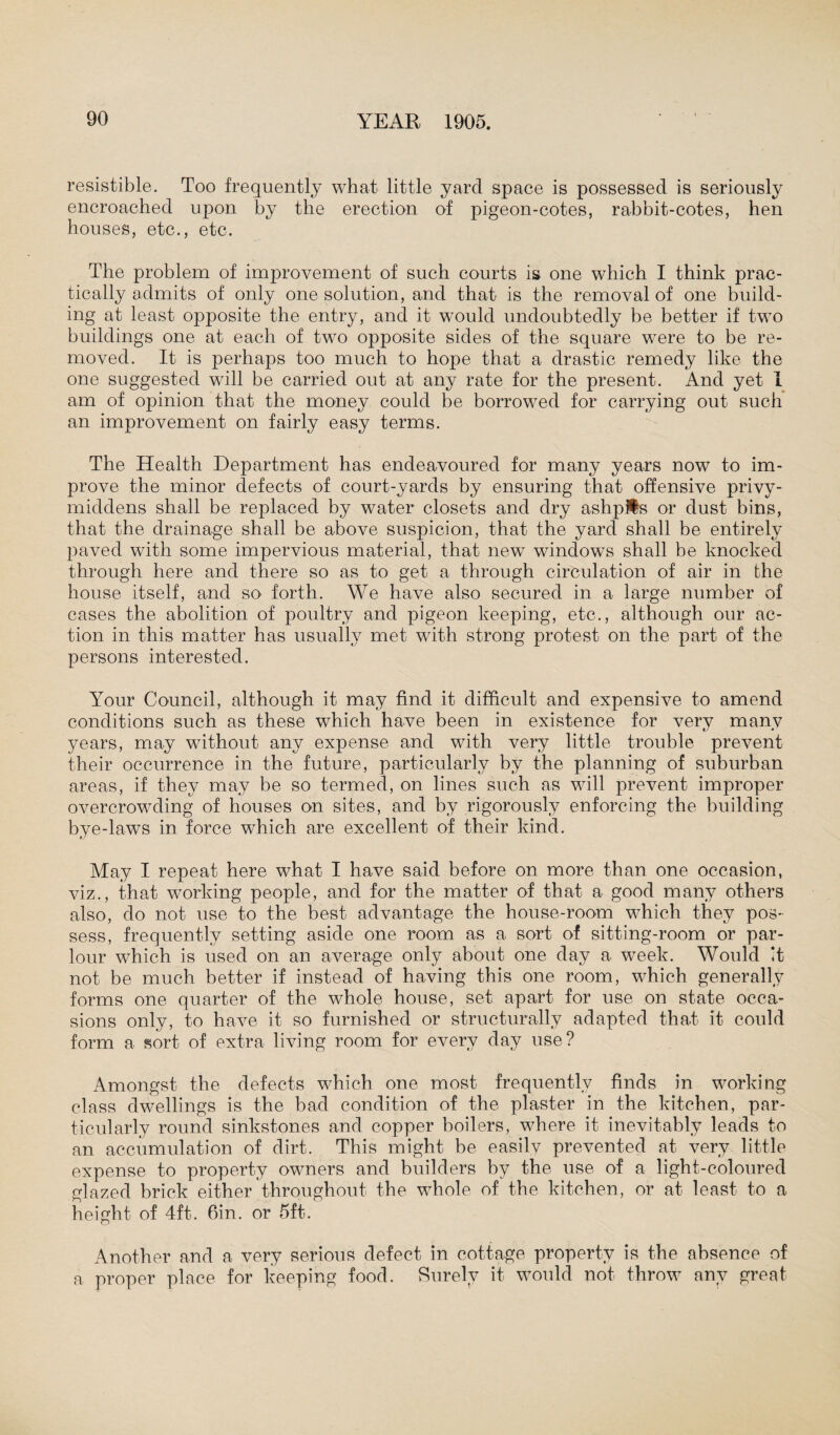 resistible. Too frequently what little yard space is possessed is seriously encroached upon by the erection of pigeon-cotes, rabbit-cotes, hen houses, etc., etc. The problem of improvement of such courts is one which I think prac¬ tically admits of only one solution, and that is the removal of one build¬ ing at least opposite the entry, and it would undoubtedly be better if two buildings one at each of two opposite sides of the square were to be re¬ moved. It is perhaps too much to hope that a drastic remedy like the one suggested will be carried out at any rate for the present. And yet I am of opinion that the money could be borrowed for carrying out such an improvement on fairly easy terms. The Health Department has endeavoured for many years now to im¬ prove the minor defects of court-yards by ensuring that offensive privy- middens shall be replaced by water closets and dry ashpits or dust bins, that the drainage shall be above suspicion, that the yard shall be entirely paved with some impervious material, that new windows shall be knocked through here and there so as to get a through circulation of air in the house itself, and so forth. We have also secured in a large number of cases the abolition of poultry and pigeon keeping, etc., although our ac¬ tion in this matter has usually met with strong protest on the part of the persons interested. Your Council, although it may find it difficult and expensive to amend conditions such as these which have been in existence for very many years, may without any expense and with very little trouble prevent their occurrence in the future, particularly by the planning of suburban areas, if they may be so termed, on lines such as will prevent improper overcrowding of houses on sites, and by rigorously enforcing the building bye-laws in force which are excellent of their kind. May I repeat here what I have said before on more than one occasion, viz., that working people, and for the matter of that a good many others also, do not use to the best advantage the house-room which they pos¬ sess, frequently setting aside one room as a sort of sitting-room or par¬ lour which is used on an average only about one day a week. Would it not be much better if instead of having this one room, which generally forms one quarter of the whole house, set apart for use on state occa¬ sions only, to have it so furnished or structurally adapted that it could form a sort of extra living room for every day use? Amongst the defects which one most frequently finds in working class dwellings is the bad condition of the plaster in the kitchen, par¬ ticularly round sinkstones and copper boilers, where it inevitably leads to an accumulation of dirt. This might be easily prevented at very little expense to property owners and builders by the use of a light-coloured glazed brick either throughout the whole of the kitchen, or at least to a height of 4ft. 6in. or 5ft. Another and a very serious defect in cottage property is the absence of a proper place for keeping food. Surely it would not throw any great