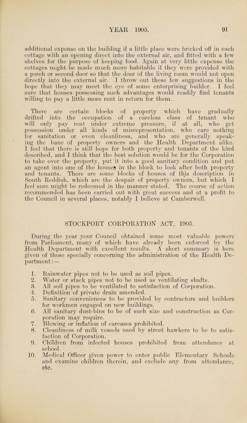 additional expense on the building if a little place were bricked off in each cottage with an opening direct into the external air, and fitted with a few shelves for the purpose of keeping food. Again at very little expense the cottages might be made much more habitable if they were provided with a porch or second door so that the door of the living room would not open directly into the external air. I throw out these few suggestions in the hope that they may meet the eye of some enterprising builder. I feel sure that houses possessing such advantages would readily find tenants willing to pay a little more rent in return for them. There are certain blocks of property which have gradually drifted into the occupation of a careless class of tenant who will only pay rent under extreme pressure, if at all, who get possession under all kinds of misrepresentation, who care nothing for sanitation or even cleanliness, and who are generally speak¬ ing the bane of property owners and the Health Department alike. I feel that there is still hope for both property and tenants of the kind described, and I think that the best solution would be for the Corporation to take over the property, put it into a good sanitary condition and put an agent into one of the houses in the block to look after both property and tenants. There are some blocks of houses of this description in South Reddish, which are the despair of property owners, but which I feel sure might be redeemed in the manner stated. The course of action recommended has been carried out with great success and at a profit to the Council in several places, notably I believe at Camberwell. STOCKPORT CORPORATION ACT, 1905. During the year your Council obtained some most valuable powers from Parliament, many of which have already been enforced by the Health Department with excellent results. A short summary is here given of those specially concerning the administration of the Health De¬ partment :— 1. Rainwater pipes not to be used as soil pipes. 2. Water or stack pipes not to be used as ventilating shafts. 3. All soil pipes to be ventilated to satisfaction of Corporation. 4. Definition of private drain amended. 5. Sanitary conveniences to be provided by contractors and builders for workmen engaged on new buildings. 6. All sanitary dust-bins to be of such size and construction as Cor¬ poration may require. 7. Blowing or inflation of carcases prohibited. 8. Cleanliness of milk vessels used by street hawkers to be to satis¬ faction of Corporation. 9. Children from infected houses prohibited from attendance at school. 10. Medical Officer given power to enter public Elementary Schools and examine children therein, and exclude any from attendance, etc.