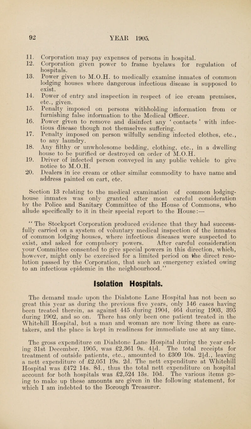 11. Corporation may pay expenses of persons in hospital. 12. Corporation given power to frame byelaws for regulation of hospitals. 13. Power given to M.O.H. to medically examine inmates of common lodging houses where dangerous infectious disease is supposed fco exist. 14. Power of entry and inspection in respect of ice cream premises, etc., given. 15. Penalty imposed on persons withholding information from or furnishing false information to the Medical Officer. 16. Power given to remove and disinfect any ‘ contacts ’ with infec¬ tious disease though not themselves suffering. 17. Penalty imposed on person wilfully sending infected clothes, etc., to any laundry. 18. Any filthy or unwholesome bedding, clothing, etc., in a dwelling house to be purified or destroyed on order of M.O.H. 19. Driver of infected person conveyed in any public vehicle to give notice to M.O.H. 20. Dealers in ice cream or other similar commodity to have name and address painted on cart, etc. Section 13 relating to the medical examination of common lodging- house inmates was only granted after most careful consideration by the Police and Sanitary Committee of the House of Commons, who allude specifically to it in their special report to the House: — “ The Stockport Corporation produced evidence that they had success¬ fully carried on a system of voluntary medical inspection of the inmates of common lodging houses, where infectious diseases were suspected to exist, and asked for compulsory powers. After careful consideration your Committee consented to give special powers in this direction, which, however, might only be exercised for a limited period on the direct reso¬ lution passed by the Corporation, that such an emergency existed owing to an infectious epidemic in the neighbourhood.” Isolation Hospitals. The demand made upon the Dialstone Lane Hospital has not been so great this year as during the previous five years, only 146 cases having been treated therein, as against 445 during 1904, 464 during 1903, 395 during 1902, and so on. There has only been one patient treated in the Whitehill Hospital, but a man and woman are now living there as care¬ takers, and the place is kept in readiness for immediate use at any time. The gross expenditure on Dialstone Lane Hospital during the year end¬ ing 31st December, 1905, was £2,361 9s. 4|d. The total receipts for treatment of outside patients, etc., amounted to £309 10s. 2|d., leaving a nett expenditure of £2,051 19s. 2d. The nett expenditure at Whitehill Hospital was £472 14s. 8d., thus the total nett expenditure on hospital account for both hospitals was £2,524 13s. lOd. The various items go¬ ing to make up these amounts are given in the following statement, for which I am indebted to the Borough Treasurer.