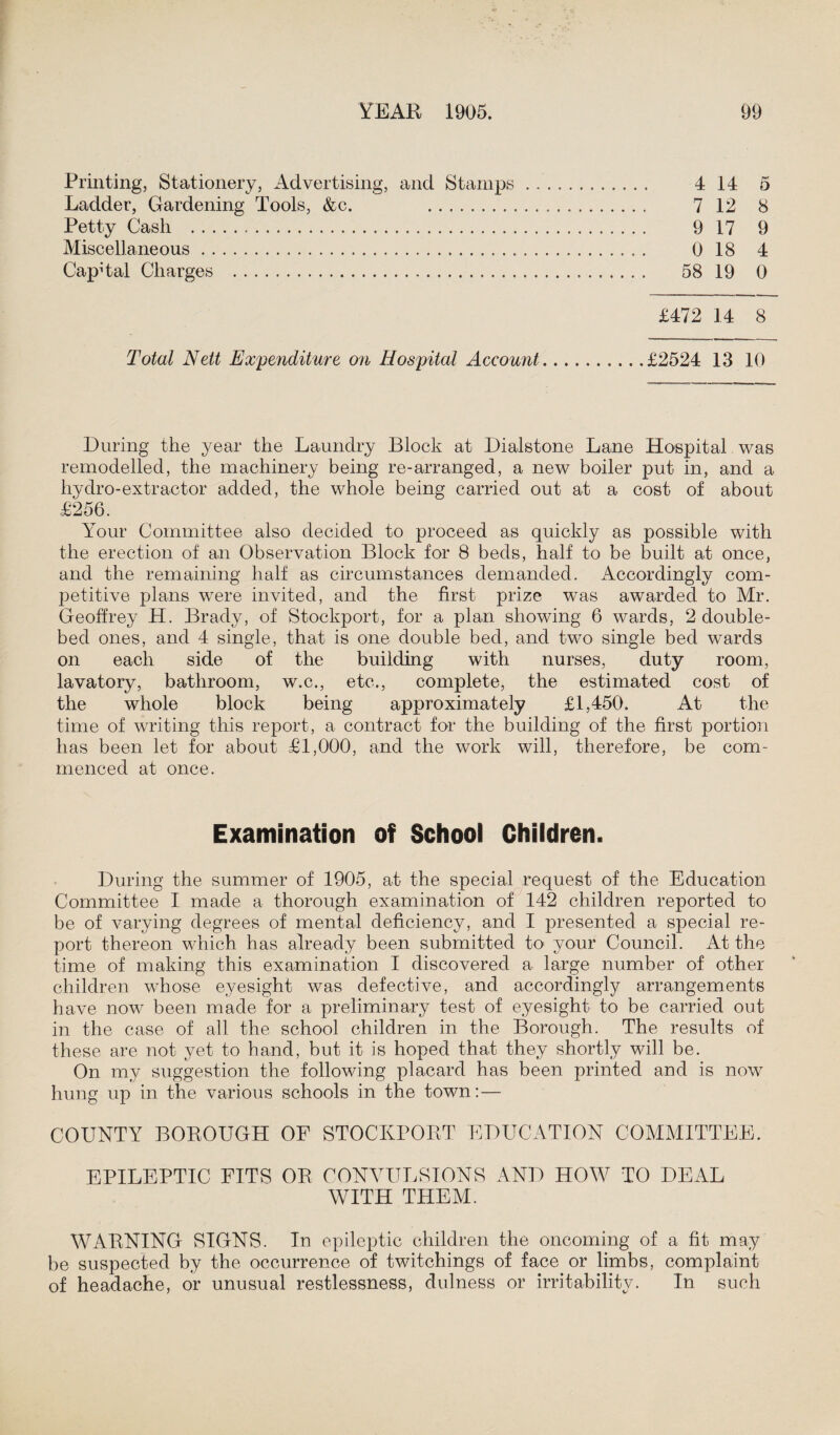 Printing, Stationery, Advertising, and Stamps. 414 5 Ladder, Gardening Tools, &c. ... 712 8 Petty Cash . 9 17 9 Miscellaneous. 0 18 4 Capital Charges . 58 19 0 £472 14 8 Total Nett Expenditure on Hospital Account.£2524 13 10 During the year the Laundry Block at Dialstone Lane Hospital was remodelled, the machinery being re-arranged, a new boiler put in, and a hydro-extractor added, the whole being carried out at a cost of about £256. Your Committee also decided to proceed as quickly as possible with the erection of an Observation Block for 8 beds, half to be built at once, and the remaining half as circumstances demanded. Accordingly com¬ petitive plans were invited, and the first prize was awarded to Mr. Geoffrey H. Brady, of Stockport, for a plan showing 6 wards, 2 double¬ bed ones, and 4 single, that is one double bed, and two single bed wards on each side of the building with nurses, duty room, lavatory, bathroom, w.c., etc., complete, the estimated cost of the whole block being approximately £1,450. At the time of writing this report, a contract for the building of the first portion has been let for about £1,000, and the work will, therefore, be com¬ menced at once. Examination of School Children. During the summer of 1905, at the special request of the Education Committee I made a thorough examination of 142 children reported to be of varying degrees of mental deficiency, and I presented a special re¬ port thereon which has already been submitted to> your Council. At the time of making this examination I discovered a. large number of other children whose eyesight was defective, and accordingly arrangements have now been made for a preliminary test of eyesight to be carried out in the case of all the school children in the Borough. The results of these are not yet to hand, but it is hoped that they shortly will be. On my suggestion the following placard has been printed and is nowT hung up in the various schools in the town: — COUNTY BOROUGH OF STOCKPORT EDUCATION COMMITTEE. EPILEPTIC FITS OR CONVULSIONS AND HOW TO DEAL WITH THEM. WARNING SIGNS. In epileptic children the oncoming of a fit may be suspected by the occurrence of twitchings of face or limbs, complaint of headache, or unusual restlessness, dulness or irritability. In such