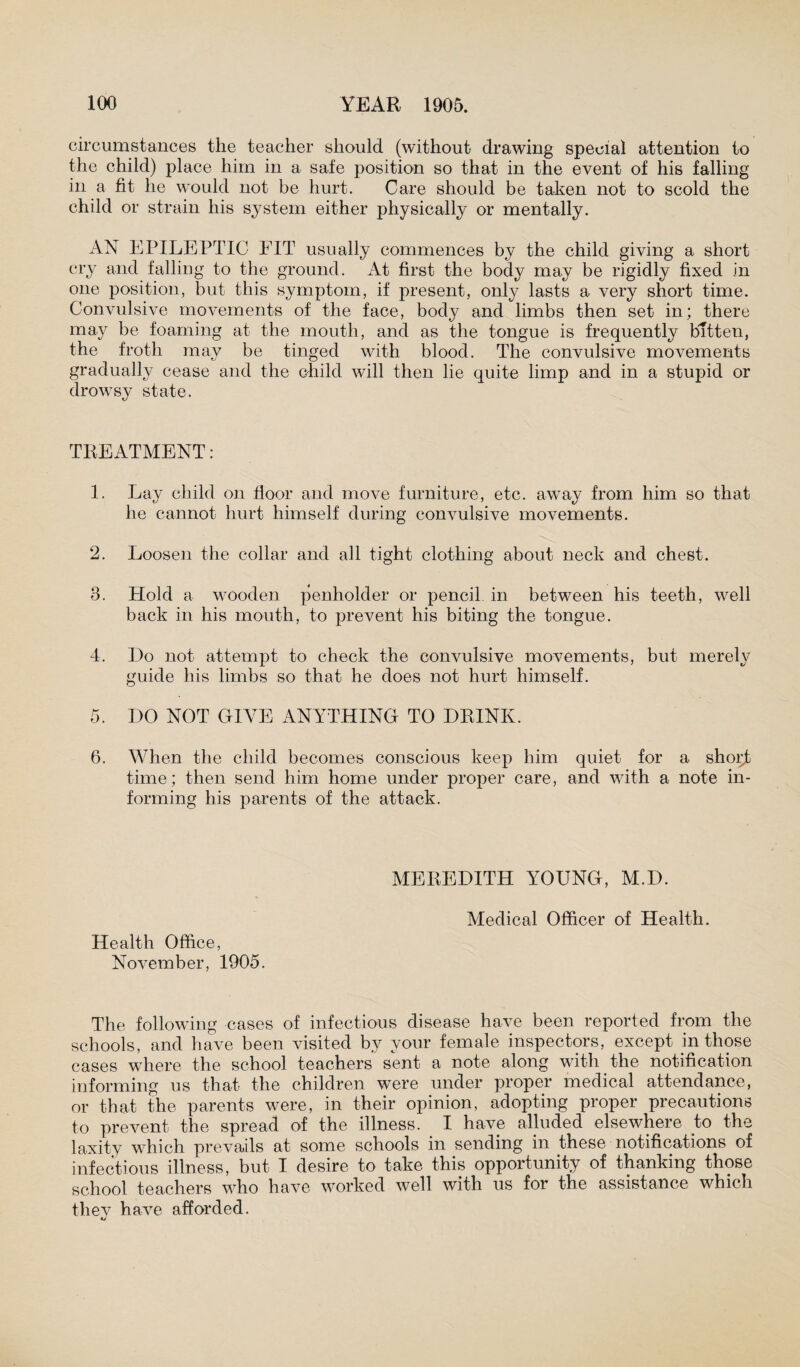 circumstances the teacher should (without drawing special attention to the child) place him in a safe position so that in the event of his falling in a fit he would not be hurt. Care should be taken not to scold the child or strain his system either physically or mentally. AN EPILEPTIC FIT usually commences by the child giving a short cry and falling to the ground. At first the body may be rigidly fixed in one position, but this symptom, if present, only lasts a very short time. Convulsive movements of the face, body and limbs then set in; there may be foaming at the mouth, and as the tongue is frequently bitten, the froth may be tinged with blood. The convulsive movements gradually cease and the child will then lie quite limp and in a stupid or drowsy state. TREATMENT: 1. Lay child on floor and move furniture, etc. away from him so that he cannot hurt himself during convulsive movements. 2. Loosen the collar and all tight clothing about neck and chest. 3. Hold a wooden penholder or pencil in between his teeth, wrell back in his mouth, to prevent his biting the tongue. 4. Ho not attempt to check the convulsive movements, but merely guide his limbs so that he does not hurt himself. 5. HO NOT GIVE ANYTHING TO HR1NK. 6. When the child becomes conscious keep him quiet for a short time; then send him home under proper care, and with a note in¬ forming his parents of the attack. Health Office, November, 1905. MEREHITH YOUNG, M.H. Medical Officer of Health. The following cases of infectious disease have been reported from the schools, and have been visited by vour female inspectors, except in those cases where the school teachers sent a note along with the notification informing us that the children were under proper medical attendance, or that the parents were, in their opinion, adopting proper precautions to prevent the spread of the illness. I have alluded elsewhere to the laxity which prevails at some schools in sending in these notifications of infectious illness, but I desire to take this opportunity of thanking those school teachers who have worked well with us for the assistance which they have afforded.