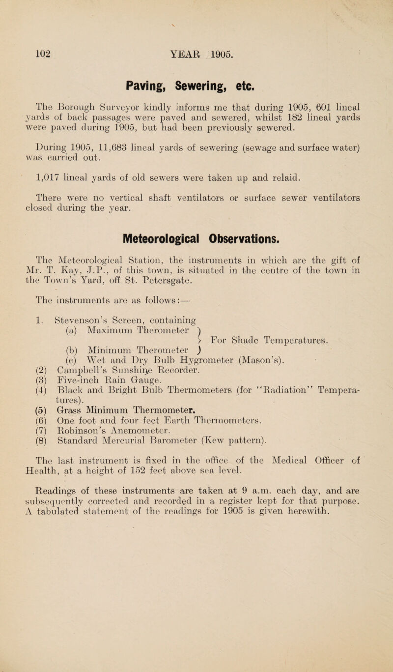Paving, Sewering, etc. The Borough Surveyor kindly informs me that during 1905, 601 lineal yards of back passages were paved and sewered, whilst 182 lineal yards were paved during 1905, but had been previously sewered. During 1905, 11,683 lineal yards of sewering (sewage and surface water) was carried out. 1,017 lineal yards of old sewers were taken up and relaid. There were no vertical shaft ventilators or surface sewer ventilators closed during the year. Meteorological Observations. The Meteorological Station, the instruments in which are the gift of Mr. T. Kay, J.P., of this town, is situated in the centre of the town in the Town’s Yard, off St. Petersgate. The instruments are as follows:— 1. Stevenson’s Screen, containing (a) Maximum Therometer ) > For Shade Temperatures. (b) Minimum Therometer ) (c) Wet and Dry Bulb Hygrometer (Mason’s). (2) Campbell’s Sunshine Recorder. (3) Five-inch Rain Gauge. (4) Black and Bright Bulb Thermometers (for “Radiation” Tempera¬ tures) . (5) Grass Minimum Thermometer. (6) One foot and four feet Earth Thermometers. (7) Robinson’s Anemometer. (8) Standard Mercurial Barometer (Kew pattern). The last instrument is fixed in the office of the Medical Officer of Health, at a height of 152 feet above sea level. Readings of these instruments are taken at 9 a.m. each day, and are subsequently corrected and recorded in a register kept for that purpose. A tabulated statement of the readings for 1905 is given herewith.