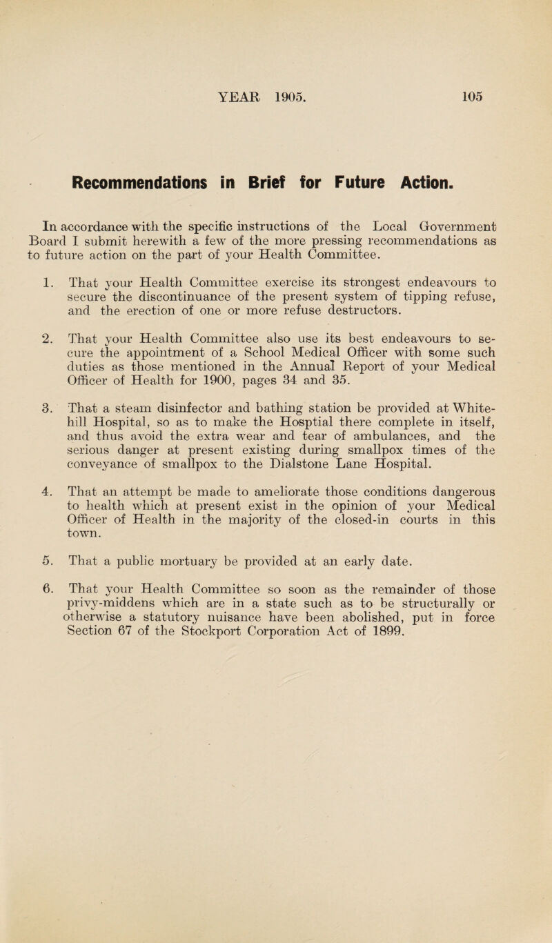 Recommendations in Brief for Future Action. In accordance with the specific instructions of the Local Government Board I submit herewith a few of the more pressing recommendations as to future action on the part of your Health Committee. 1. That your Health Committee exercise its strongest endeavours to secure the discontinuance of the present system of tipping refuse, and the erection of one or more refuse destructors. 2. That your Health Committee also use its best endeavours to se¬ cure the appointment of a School Medical Officer with some such duties as those mentioned in the Annual Report of your Medical Officer of Health for 1900, pages 34 and 35. 3. That a steam disinfector and bathing station be provided at White- hill Hospital, so as to make the Hosptial there complete in itself, and thus avoid the extra wear and tear of ambulances, and the serious danger at present existing during smallpox times of the conveyance of smallpox to the Dialstone Lane Hospital. 4. That an attempt be made to ameliorate those conditions dangerous to health which at present exist in the opinion of your Medical Officer of Health in the majority of the closed-in courts in this town. 5. That a public mortuary be provided at an early date. 6. That your Health Committee so soon as the remainder of those privy-middens which are in a state such as to be structurally or otherwise a statutory nuisance have been abolished, put in force Section 67 of the Stockport Corporation Act of 1899.