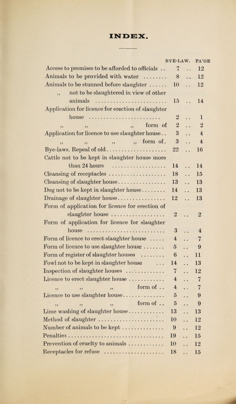 Access to premises to be afforded to officials .. Animals to be provided with water . Animals to be stunned before slaughter. ,, not to be slaughtered in view of other animals . Application for licence for erection of slaughter house . 5 5 55 5 5 form of Application for licence to use slaughter house. . form of. 55 55 5 5 55 Bye-laws. Repeal of old. Cattle not to be kept in slaughter house more than 24 hours . Cleansing of receptacles. Cleansing of slaughter house. Dog not to be kept in slaughter house. Drainage of slaughter house. Form of application for licence for erection of slaughter house... Form of application for licence for slaughter house . Form of licence to erect slaughter house . Form of licence to use slaughter house. Form of register of slaughter houses . Fowl not to be kept in slaughter house Inspection of slaughter houses ... -. Licence to erect slaughter house. 5 5 5 5 form of .. Licence to use slaughter house. . 55 55 55 Lime washing of slaughter house Method of slaughter.. Number of animals to be kept . . Penalties. Prevention of cruelty to animals Receptacles for refuse . form of .. 7 8 10 15 2 2 3 3 22 14 18 13 14 12 2 3 4 5 6 14 7 4 4 5 5 13 10 9 19 10 18 12 . 12 . 12 . 14 1 . 2 . 4 4 . 16 , 14 , 15 13 13 13 2 4 7 9 11 13 12 7 7 9 9 13 12 12 15 12 15