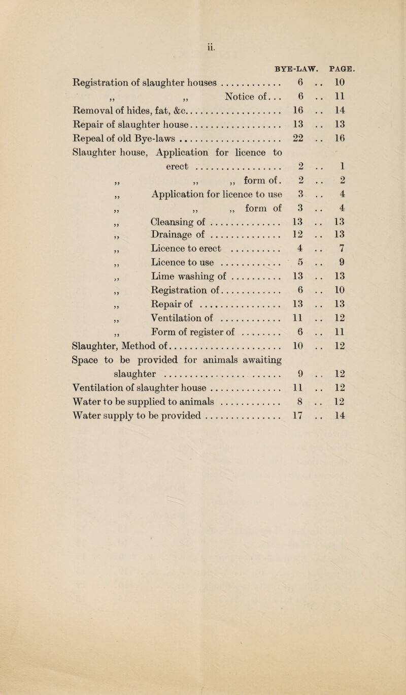 11. BYE-LAW. PAGE. Registration of slaughter houses. 6 10 „ ,, Notice of... 6 .. 11 Removal of hides, fat, &c. 16 .. 14 Repair of slaughter house. 13 .. 13 Repeal of old Bye-laws. 22 .. 16 Slaughter house, Application for licence to erect .. 2 .. 1 „ „ „ form of. 2 .. 2 ,, Application for licence to use 3 .. 4 „ „ „ form of 3 .. 4 ,, Cleansing of. 13 .. 13 ,, Drainage of. 12 .. 13 ,, Licence to erect . 4 .. 7 ,, Licence to use . 6 .. 9 „ Lime washing of. 13 .. 13 ,, Registration of. 6 . . 10 ,, Repair of . 13 .. 13 ,, Ventilation of . 11 .. 12 ,, Form of register of ... 6 .. 11 Slaughter, Method of. 10 .. 12 Space to be provided for animals awaiting slaughter . . 9 . . 12 Ventilation of slaughter house. 11 .. 12 Water to be supplied to animals . 8 . . 12 Water supply to be provided. 17 .. 14