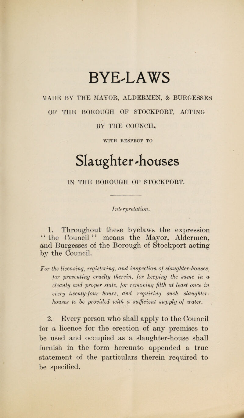 MADE BY THE MAYOR, ALDERMEN, & BURGESSES OF THE BOROUGH OF STOCKPORT, ACTING BY THE COUNCIL, WITH RESPECT TO Slaughter 'houses IN THE BOROUGH OF STOCKPORT. Interpretation. 1. Throughout these byelaws the expression 4 ‘ the Council ’ ’ means the Mayor, Aldermen, and Burgesses of the Borough of Stockport acting by the Council. For the licensing, registering, and inspection of slaughter-houses, for preventing cruelty therein, for keeping the same in a cleanly and proper state, for removing filth at least once in every twenty-four hours, and requiring such slaughter¬ houses to he provided with a sufficient supply of water. 2. Every person who shall apply to the Council for a licence for the erection of any premises to be used and occupied as a slaughter-house shall furnish in the form hereunto appended a true statement of the particulars therein required to be specified.