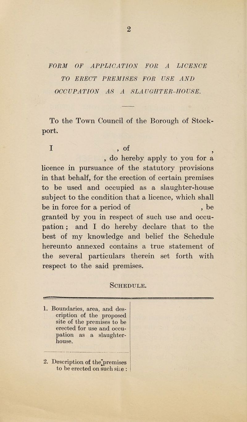 FORM OF APPLICATION FOR A LICENCE TO ERECT PREMISES FOR USE AND OCCUPATION AS A SLAUGHTER-HOUSE. To the Town Council of the Borough of Stock- port. I , of , do hereby apply to you for a licence in pursuance of the statutory provisions in that behalf, for the erection of certain premises to be used and occupied as a slaughter-house subject to the condition that a licence, which shall be in force for a period of , be granted by you in respect of such use and occu¬ pation ; and I do hereby declare that to the best of my knowledge and belief the Schedu]e hereunto annexed contains a true statement of the several particulars therein set forth with respect to the said premises. Schedule. 1. Boundaries, area, and des¬ cription of the proposed site of the premises to be erected for use and occu¬ pation as a slaughter¬ house. 2. Description of thejDremises to be erected on such sue :