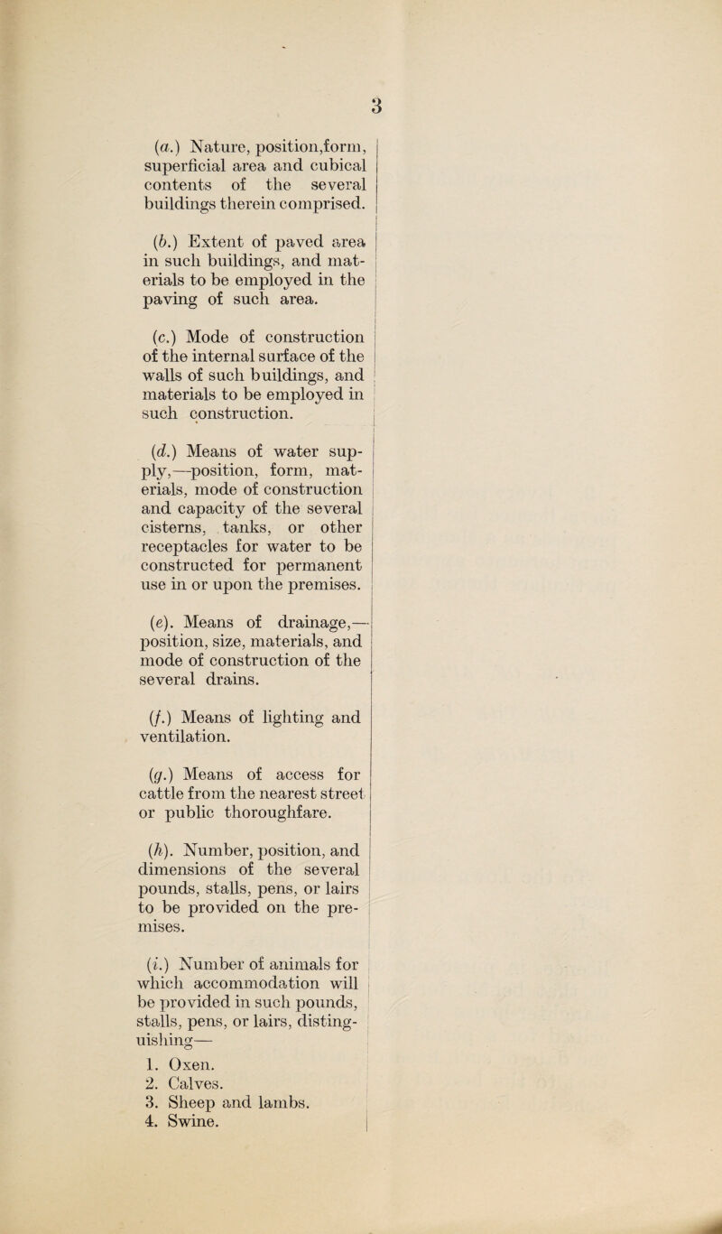 (a.) Nature, position,form, superficial area and cubical contents of the several buildings therein comprised. (b.) Extent of paved a,rea in such buildings, and mat¬ erials to be employed in the paving of such area. I (c.) Mode of construction of the internal surface of the walls of such buildings, and materials to be employed in I such construction. (d.) Means of water sup¬ ply,—position, form, mat¬ erials, mode of construction and capacity of the several cisterns, tanks, or other receptacles for water to be constructed for permanent use in or upon the premises. (e). Means of drainage,— position, size, materials, and mode of construction of the several drains. (/.) Means of lighting and ventilation. (<7.) Means of access for cattle from the nearest street or public thoroughfare. (h). Number, position, and dimensions of the several pounds, stalls, pens, or lairs to be provided on the pre¬ mises. (i.) Number of animals for which accommodation will be provided in such pounds, stalls, pens, or lairs, disting¬ uishing— 1. Oxen. 2. Calves. 3. Sheep and lambs. 4. Swine.