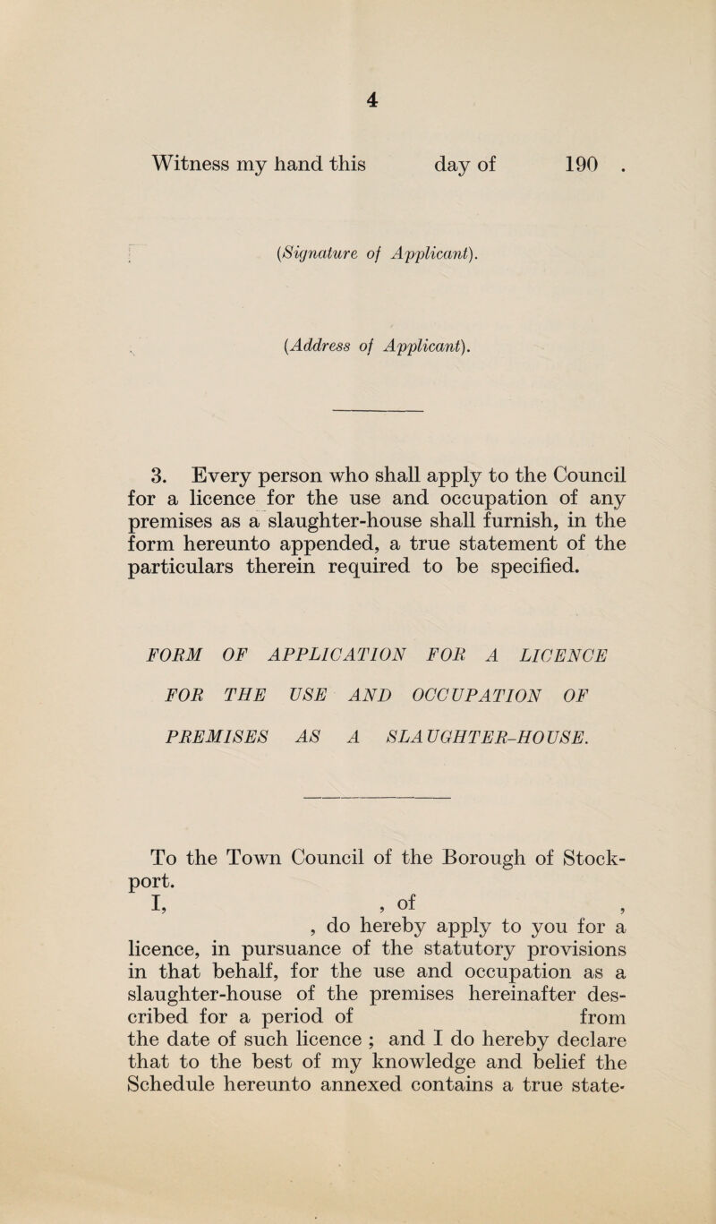 Witness my hand this day of 190 (<Signature of Applicant). (Address of Applicant). 3. Every person who shall apply to the Council for a licence for the use and occupation of any premises as a slaughter-house shall furnish, in the form hereunto appended, a true statement of the particulars therein required to be specified. FORM OF APPLICATION FOR A LICENCE FOR THE USE AND OCCUPATION OF PREMISES AS A SLAUGHTER-HOUSE. To the Town Council of the Borough of Stock- port. I, , of , do hereby apply to you for a licence, in pursuance of the statutory provisions in that behalf, for the use and occupation as a slaughter-house of the premises hereinafter des¬ cribed for a period of from the date of such licence ; and I do hereby declare that to the best of my knowledge and belief the Schedule hereunto annexed contains a true state-
