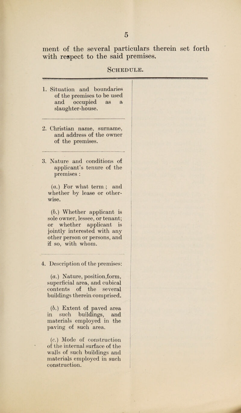 ment of the several particulars therein set forth with respect to the said premises. Schedule. 1. Situation and boundaries of the premises to be used and occupied as a slaughter-house. 2. Christian name, surname, and address of the owner of the premises. 3. Nature and conditions of applicant’s tenure of the premises : (a.) For what term ; and whether by lease or other¬ wise. (b.) Whether applicant is sole owner, lessee, or tenant; or whether applicant is jointly interested with any other person or persons, and if so, with whom. 4. Description of the premises: (a.) Nature, position,form, superficial area, and cubical contents of the several buildings therein comprised. (b.) Extent of paved area in such buildings, and materials employed in the paving of such area. (c.) Mode of construction of the internal surface of the walls of such buildings and materials employed in such construction.