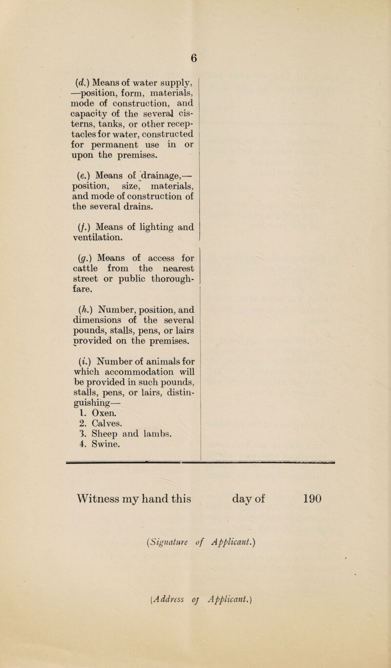 (d.) Means of water supply, —position, form, materials, mode of construction, and capacity of the several cis¬ terns, tanks, or other recep¬ tacles for water, constructed for permanent use in or upon the premises. (e.) Means of drainage,— position, size, materials, and mode of construction of the several drains. (/.) Means of lighting and ventilation. (g.) Means of access for cattle from the nearest street or public thorough¬ fare. (h.) Number, position, and dimensions of the several pounds, stalls, pens, or lairs provided on the premises. (i.) Number of animals for which accommodation will be provided in such pounds, stalls, pens, or lairs, distin¬ guishing— 1. Oxen. 2. Calves. 3. Sheep and lambs. 4. Swine. Witness my hand this day of (.Signature of Applicant.) 190 (.Address of Applicant.)