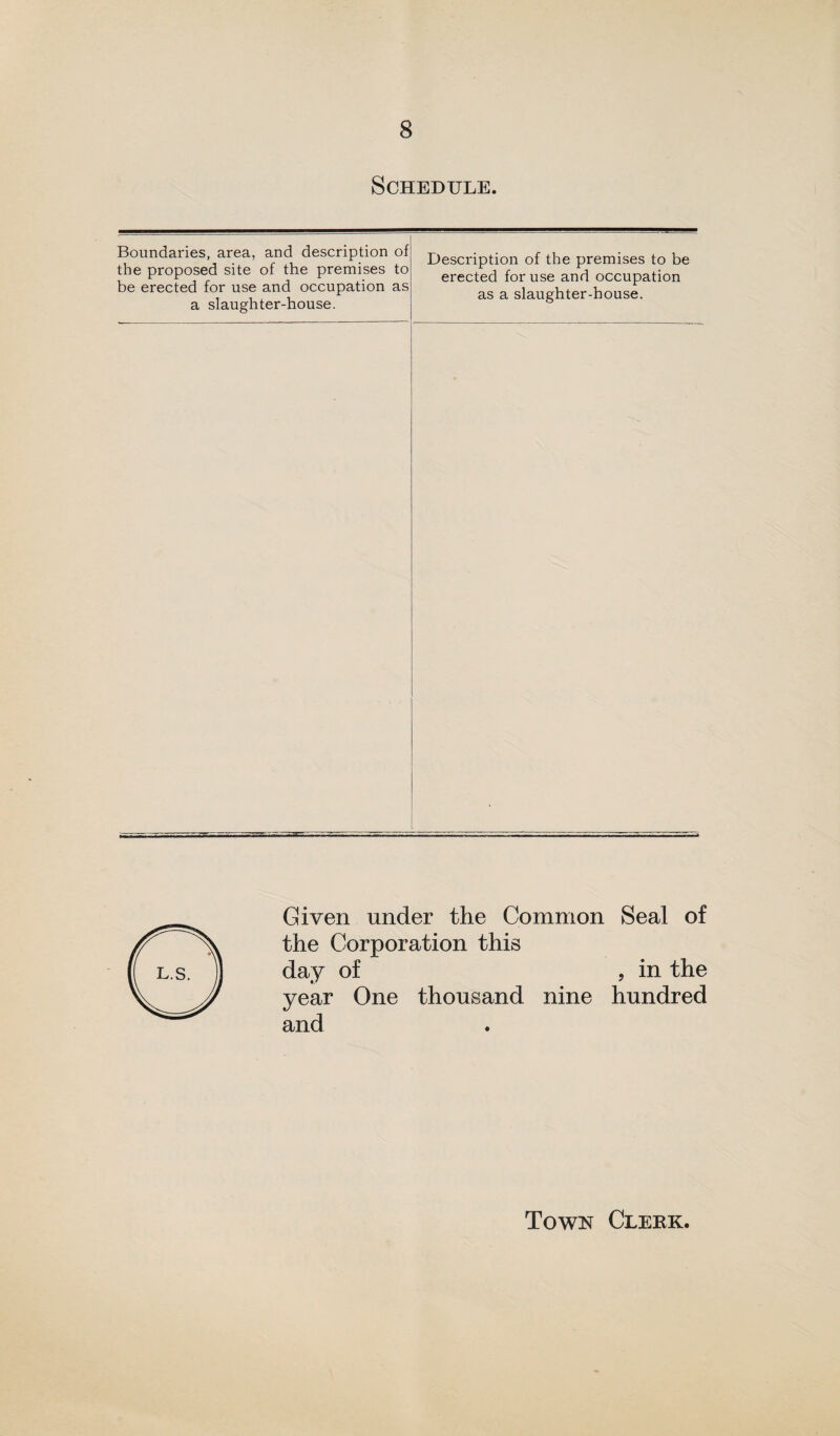 Schedule. Boundaries, area, and description of the proposed site of the premises to be erected for use and occupation as a slaughter-house. Description of the premises to be erected for use and occupation as a slaughter-house. Given under the Common Seal of the Corporation this day of , in the year One thousand nine hundred and Town Clerk
