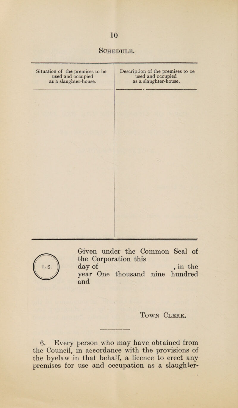 io Schedule. Situation of the premises to be used and occupied as a slaughter-house. Description of the premises to be used and occupied as a slaughter-house. Given under the Common Seal of the Corporation this day of , in the year One thousand nine hundred and Town Clerk. 6. Every person who may have obtained from the Council, in accordance with the provisions of the byelaw in that behalf, a licence to erect any premises for use and occupation as a slaughter-