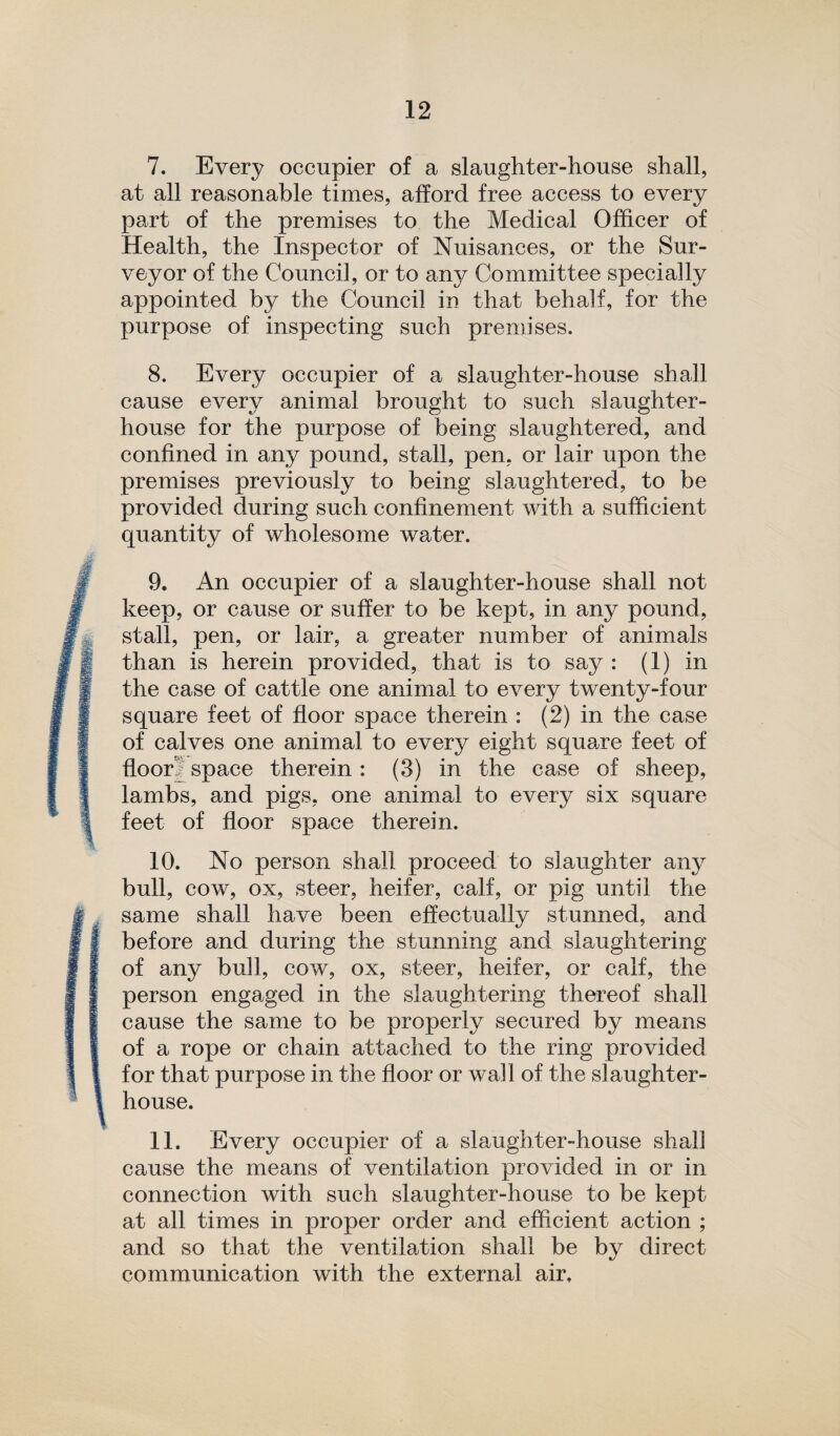 7. Every occupier of a slaughter-house shall, at all reasonable times, afford free access to every part of the premises to the Medical Officer of Health, the Inspector of Nuisances, or the Sur¬ veyor of the Council, or to any Committee specially appointed by the Council in that behalf, for the purpose of inspecting such premises. 8. Every occupier of a slaughter-house shall cause every animal brought to such slaughter¬ house for the purpose of being slaughtered, and confined in any pound, stall, pen, or lair upon the premises previously to being slaughtered, to be provided during such confinement with a sufficient quantity of wholesome water. 9. An occupier of a slaughter-house shall not keep, or cause or suffer to be kept, in any pound, stall, pen, or lair, a greater number of animals than is herein provided, that is to say : (1) in the case of cattle one animal to every twenty-four square feet of floor space therein : (2) in the case of calves one animal to every eight square feet of floor? space therein : (3) in the case of sheep, lambs, and pigs, one animal to every six square feet of floor space therein. 10. No person shall proceed to slaughter any bull, cow, ox, steer, heifer, calf, or pig until the same shall have been effectually stunned, and before and during the stunning and slaughtering of any bull, cow, ox, steer, heifer, or calf, the person engaged in the slaughtering thereof shall cause the same to be properly secured by means of a rope or chain attached to the ring provided for that purpose in the floor or wall of the slaughter¬ house. 11. Every occupier of a slaughter-house shall cause the means of ventilation provided in or in connection with such slaughter-house to be kept at all times in proper order and efficient action ; and so that the ventilation shall be by direct communication with the external air.