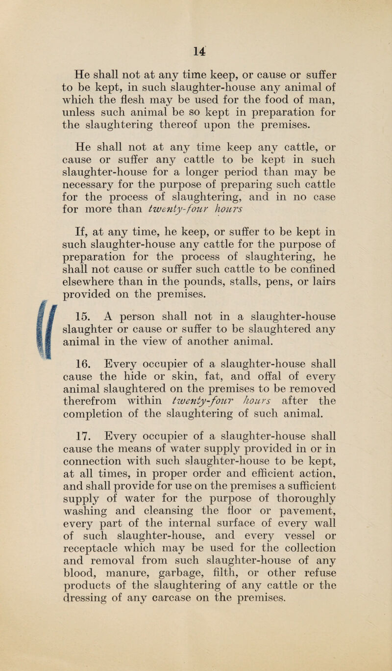 He shall not at any time keep, or cause or suffer to be kept, in such slaughter-house any animal of which the flesh may be used for the food of man, unless such animal be so kept in preparation for the slaughtering thereof upon the premises. He shall not at any time keep any cattle, or cause or suffer an}^ cattle to be kept in such slaughter-house for a longer period than may be necessary for the purpose of preparing such cattle for the process of slaughtering, and in no case for more than twenty-four hours If, at any time, he keep, or suffer to be kept in such slaughter-house any cattle for the purpose of preparation for the process of slaughtering, he shall not cause or suffer such cattle to be confined elsewhere than in the pounds, stalls, pens, or lairs provided on the premises. 15. A person shall not in a slaughter-house slaughter or cause or suffer to be slaughtered any animal in the view of another animal. 16. Every occupier of a slaughter-house shall cause the hide or skin, fat, and offal of every animal slaughtered on the premises to be removed therefrom within twenty-four hours after the completion of the slaughtering of such animal. 17. Every occupier of a slaughter-house shall cause the means of water supply provided in or in connection with such slaughter-house to be kept, at all times, in proper order and efficient action, and shall provide for use on the premises a sufficient supply of water for the purpose of thoroughly washing and cleansing the floor or pavement, every part of the internal surface of every wall of such slaughter-house, and every vessel or receptacle which may be used for the collection and removal from such slaughter-house of any blood, manure, garbage, filth, or other refuse products of the slaughtering of any cattle or the dressing of any carcase on the premises.
