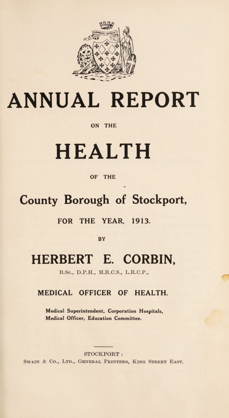 ANNUAL REPORT ON THE HEALTH OF THE County Borough of Stockport, FOR THE YEAR, 1913. BY HERBERT E. CORBIN, B.Sc., D.P.H., M.R.C.S., L.R.C.P., MEDICAL OFFICER OF HEALTH. Medical Superintendent, Corporation Hospitals, Medical Officer, Education Committee. STOCKPORT : Swain & Co., Ltd., General Printebs, King Street East.