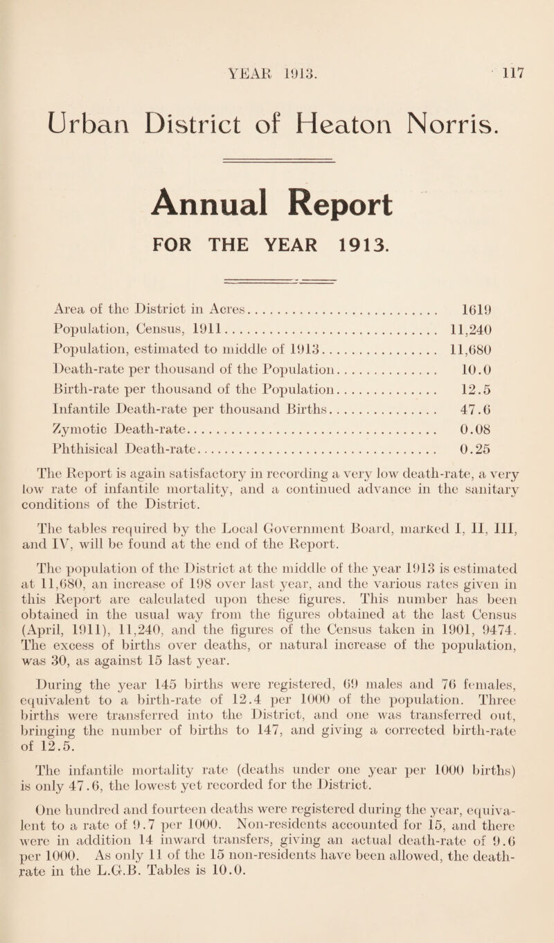 Urban District of Heaton Norris. Annual Report FOR THE YEAR 1913. Area of the District in Acres. 1619 Population, Census, 1911. 11,240 Population, estimated to middle of 1913. 11,680 Death-rate per thousand of the Population. 10.0 Birth-rate per thousand of the Population. 12.5 Infantile Death-rate per thousand Births. 47.6 Zymotic Death-rate. 0.08 Phthisical Death-rate. 0.25 The Report is again satisfactory in recording a very low death-rate, a very low rate of infantile mortality, and a continued advance in the sanitary conditions of the District. The tables required by the Local Government Board, marked I, II, HI, and IV, will be found at the end of the Report. The population of the District at the middle of the year 1913 is estimated at 11,680, an increase of 198 over last year, and the various rates given in this Report are calculated upon these figures. This number has been obtained in the usual way from the figures obtained at the last Census (April, 1911), 11,240, and the figures of the Census taken in 1901, 9474. The excess of births over deaths, or natural increase of the population, was 30, as against 15 last year. During the year 145 births were registered, 69 males and 76 females, equivalent to a birth-rate of 12.4 per 1000 of the population. Three births were transferred into the District, and one was transferred out, bringing the number of births to 147, and giving a corrected birth-rate of 12.5. The infantile mortality rate (deaths under one year per 1000 births) is only 47.6, the lowest yet recorded for the District. One hundred and fourteen deaths were registered during the year, equiva¬ lent to a rate of 9.7 per 1000. Non-residents accounted for id, and there were in addition 14 inward transfers, giving an actual death-rate of 9.6 per 1000. As only 11 of the 15 non-residents have been allowed, the death- rate in the L.G.B. Tables is 10.0.