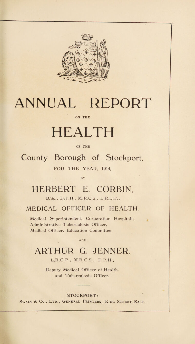 ANNUAL REPORT ON THE HEALTH OF THE County Borough of Stockport, FOR THE YEAR, 1914, BY HERBERT E. CORBIN, B.Sc., D.P.H., M.R.C.S., L.R.C.P., MEDICAL OFFICER OF HEALTH. Medical Superintendent, Corporation Hospitals, Administrative Tuberculosis Officer, Medical Officer, Education Committee. AND ARTHUR G. JENNER, L.R.C.P., M.R.C.S., D P.H., Deputy Medical Officer of Health, and Tuberculosis Officer. STOCKPORT: Swain & Co., Ltd., General Printers, King Street East.