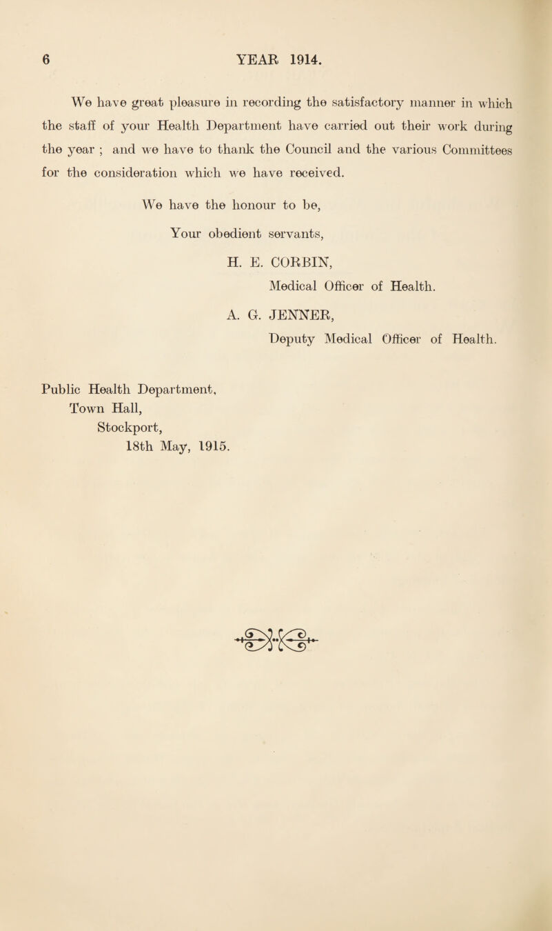 We have great pleasure in recording the satisfactory manner in which the staff of your Health Department have carried out then work during the year ; and we have to thank the Council and the various Committees for the consideration which we have received. We have the honour to be, Your obedient servants, H. E. CORBIN, Medical Officer of Health. A. G. JENNER, Deputy Medical Officer of Health. Public Health Department, Town Hall, Stockport, 18th May, 1915.