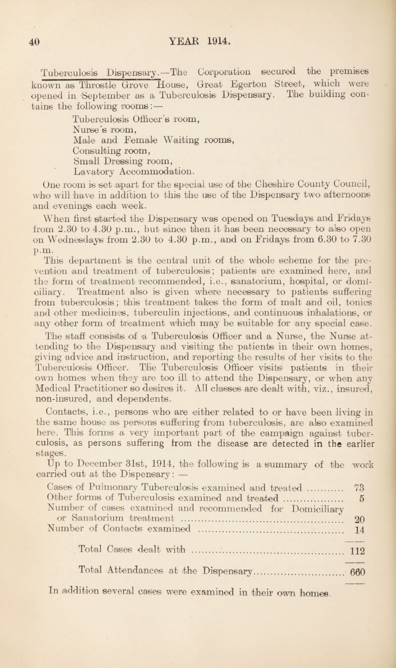 Tuberculosis Dispensary.—Tihe Corporation secured the premises known .asi Throstle Drove House, Great Egerton Street, which were opened in 'September as a Tuberculosis Dispensary. The building con¬ tains the following rooms: — Tuberculosis Officer’s room, Nurse’s room, Male^ and Female Waiting rooms, Consulting room, Small Dressing room, Lavatory Accommodation. One room is set apart for the special use of the Cheshire County Council, who will have in addition to- this the use of tihe Dispensary two afternoons and evenings each week. When first started the Dispensary was opened on Tuesdays' and Fridays from 2.30 to 4.30 p.m., but since then it has been necessary to also open on Wednesdays from 2.30 to 4.30 p.m., and on Fridays from 6.30 to 7.30 p.m. This department is the central unit of the whole scheme for the pre¬ vention and treatment of tuberculosis; patients are examined here, and the form of treatment recommended, i.e., sanatorium, hospital, or domi¬ ciliary. Treatment also- is given where necessary to patients- suffering from tuberculosis; this treatment takes; the form of malt and oil, tonics and other medicines, tuberculin injections, and continuous inhalations, or any other form of treatment which may be suit-able for -any special case. The staff consists of a Tuberculosis Officer and a Nurse, the Nu-rs-e at¬ tending to the- Dispensary and visiting the patients in their own homes, giving advice a-nd instruction, -and reporting the results of her visits to the Tuberculosis Officer. The Tuberculosis Officer visits patients in their own homes when they are too- ill to- -attend the Dispensary, or when any Medical Practitioner so desires- it. All classes -are dealt with, viz., insured, non-insured, and dependents. Contacts, i.e., persons who are either related to> or have been living in the same house- as persons suffering from tuberculosis, -are also examined here. This forms -a- very important- part of the campaign against tuber¬ culosis, as persons suffering from the disease are detected in the earlier stages. Up to- December 31st, 1914, the- following is a summary of the work carried out at the Dispensary: — Cases of Pulmonary Tuberculosis examined and treated . 73 Other forms of Tuberculosis; examined and treated . 5 Number of cases- examined and recommended for Domiciliary -or Sanatorium treatment .20 Number of Contacts examined . 14 Total Cases dealt with ... 112 Total Attendances at the Dispensary. 600 In addition several casesi were examined in their own homes.