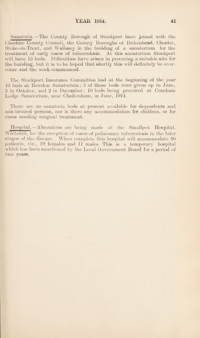 Sanatoria.—Tli-o County Borough of Stockport have joined with the Cheshire County Council, the County Boroughs of Birkenhead, Chester, Stoke-on-Trent, and Wallasey in the building of a sanatorium for the treatment of early cases of tuberculosis. At' this, sanatorium Stockport will have Id beds. Difficulties, have arisen in procuring a. suitable site for the building, but it is. to be hoped that, shortly this will definitely be over¬ come and the work commenced. The Stockport Insurance Committee had at the beginning of the. year 10 beds at Bowdon Sanatorium; 5 of these beds were given up in June, 3 in October, and 2 in December ; 10 beds being procured at Cranham Lodge Sanatorium, near Cheltenham, in June, 1914. There are ik> sanatoria beds at present available for dependents and non-insured persons, nor is there, any accommodation for children, or for cases needing surgical treatment. Hospital.—Alterations are being made at the Smallpox Hospital, WKitehill, for the reception of cases of pulmonary tuberculosis in the later stages of the disease. When complete this hospital will accommodate 30 patients, viz., 19 females and 11 males.. This is a temporary hospital which lias been sanctioned by the Local Government Board for a period of two years.