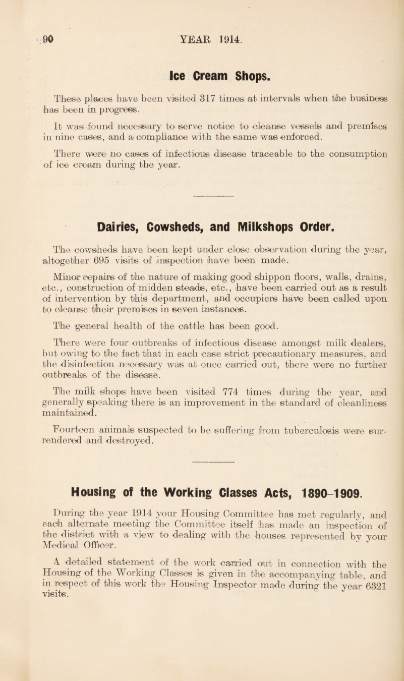 Ice Cream Shops. These places have been visited. 317 times at intervals when the business has been in progress. It was found necessary to serve notice to cleanse vessels and premises in nine oases, and a compliance with the same was enforced. There were no cases of infectious disease traceable to the consumption of ice cream during the year. Dairies, Cowsheds, and Milkshops Order. The cowsheds have been kept under close observation during the year, altogether 695 visits of inspection have been made. Minor repairs^ of the nature of making good shippon floors, walls, drains, etc., construction of midden steads, etc., have been carried out as a result of intervention by this department, and occupiers have been called upon to cleanse their premises in seven instances. The general health of the cattle has been good. There were four outbreaks of infectious disease amongst milk dealers, but owing to the fact that in each case strict precautionary measures, and the disinfection necessary was at once carried out, there were no further outbreaks of the disease. The milk shops have been visited 774 times during the year, and generally speaking there is an improvement in the standard of cleanliness maintained. Fourteen animals' suspected to be suffering from tuberculosis were sur¬ rendered iand destroyed. Housing of the Working Classes Acts, 1890-1909. During the year 1914 your Housing Committee has met regularly, and each alternate meeting the Committee itself has made an inspection of the district with a> view to dealing with the houses represented by your Medical Officer. 4 detailed statement of the work carried out in connection with the Housing of the Working Classes is given in the accompanying table, .and in respect of this work the Housing Inspector made during the year 6321 visits.