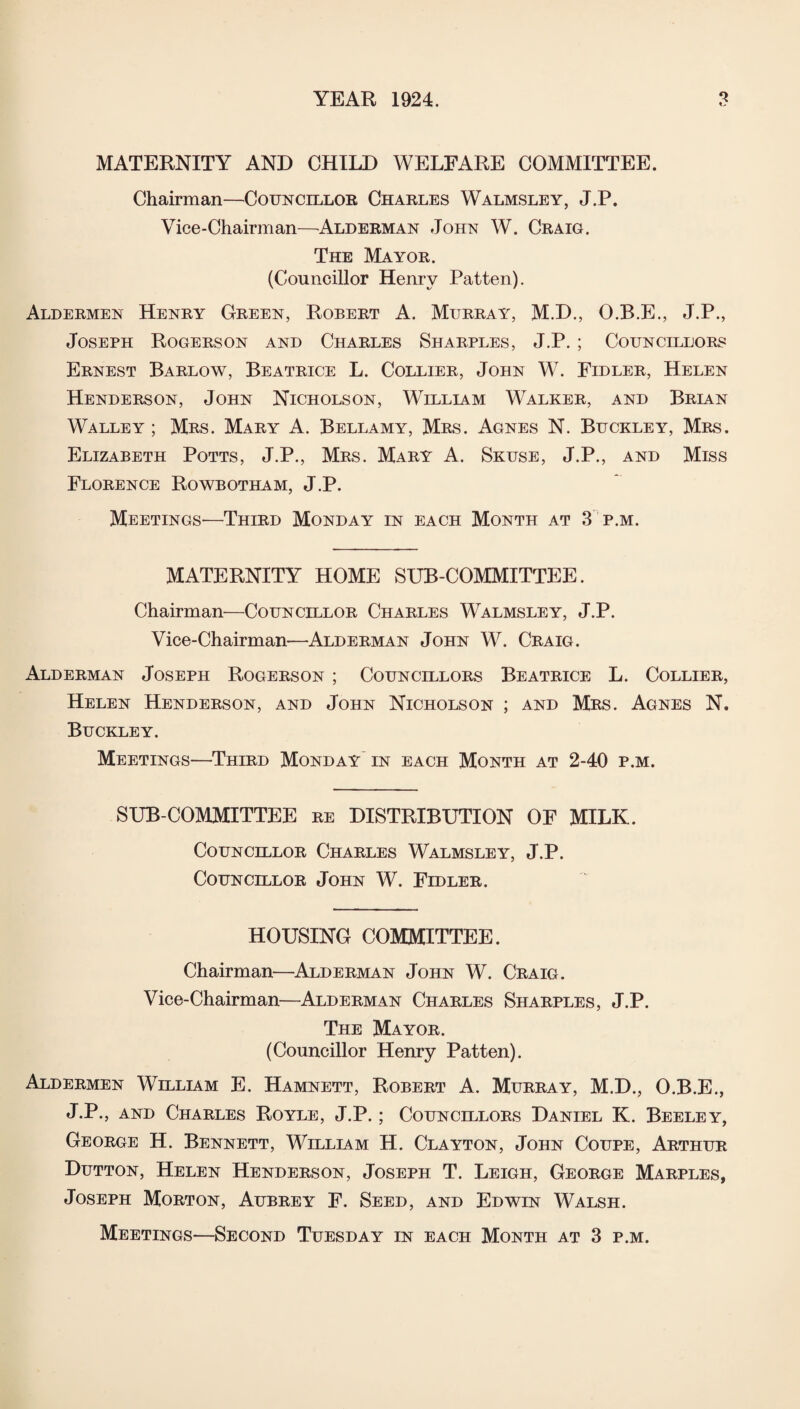 MATERNITY AND CHILD WELFARE COMMITTEE. Chairman—Councillor Charles Walmsley, J.P. Vice-Chairman—Alderman John W. Craig. The Mayor. (Councillor Henry Patten). Aldermen Henry Green, Robert A. Murray, M.D., O.B.E., J.P., Joseph Rogerson and Charles Sharples, J.P. ; Councillors Ernest Barlow, Beatrice L. Collier, John W. Fidler, Helen Henderson, John Nicholson, William Walker, and Brian Walley ; Mrs. Mary A. Bellamy, Mrs. Agnes N. Buckley, Mrs. Elizabeth Potts, J.P., Mrs. Mary A. Skuse, J.P., and Miss Florence Rowbotham, J.P. Meetings-—Third Monday in each Month at 3 p.m. MATERNITY HOME SUB-COMMITTEE. Chairman—Councillor Charles Walmsley, J.P. Vice-Chairman—Alderman John W. Craig. Alderman Joseph Rogerson ; Councillors Beatrice L. Collier, Helen Henderson, and John Nicholson ; and Mrs. Agnes N. Buckley. Meetings—Third Monday in each Month at 2-40 p.m. SUB COMMITTEE re DISTRIBUTION OF MILK. Councillor Charles Walmsley, J.P. Councillor John W. Fidler. HOUSING COMMITTEE. Chairman—Alderman John W. Craig. Vice-Chairman—Alderman Charles Sharples, J.P. The Mayor. (Councillor Henry Patten). Aldermen William E. Hamnett, Robert A. Murray, M.D., O.B.E., J.P., and Charles Royle, J.P.; Councillors Daniel K. Beeley, George H. Bennett, William H. Clayton, John Coupe, Arthur Dutton, Helen Henderson, Joseph T. Leigh, George Marples, Joseph Morton, Aubrey F. Seed, and Edwin Walsh.