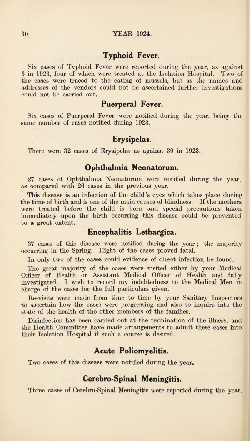 Typhoid Fever. Six cases of Typhoid Fever were reported during the year, as against 3 in 1923, four of which were treated at the Isolation Hospital. Two of the cases were traced to the eating of mussels, but as the names and addresses of the vendors could not be ascertained further investigations could not be carried out. Puerperal Fever. Six cases of Puerperal Fever were notified during the year, being the same number of cases notified during 1923. Erysipelas. There were 32 cases of Erysipelas as against 39 in 1923. Ophthalmia Neonatorum. 27 cases of Ophthalmia Neonatorum were notified during the year, as compared with 26 cases in the previous year. This disease is an infection of the child’s eyes wdiich takes place during the time of birth and is one of the main causes of blindness. If the mothers were treated before the child is born and special precautions taken immediately upon the birth occurring this disease could be prevented to a great extent. Encephalitis Lethargica. 37 cases of this disease were notified during the year ; the majority occurring in the Spring. Eight of the cases proved fatal. In only two of the cases could evidence of direct infection be found. The great majority of the cases were visited either by your Medical Officer of Health or Assistant Medical Officer of Health and fully investigated. I wish to record my indebtedness to the Medical Men in charge of the cases for the full particulars given. Re-visits were made from time to time by your Sanitary Inspectors to ascertain how the cases were progressing and also to inquire into the state of the health of the other members of the families. Disinfection has been carried out at the termination of the illness, and the Health Committee have made arrangements to admit these cases into their Isolation Hospital if such a course is desired. Acute Poliomyelitis. Two cases of this disease were notified during the year. Cerebro-Spinal Meningitis. Three cases of Cerebro-Spinal Meningitis were reported during the year.
