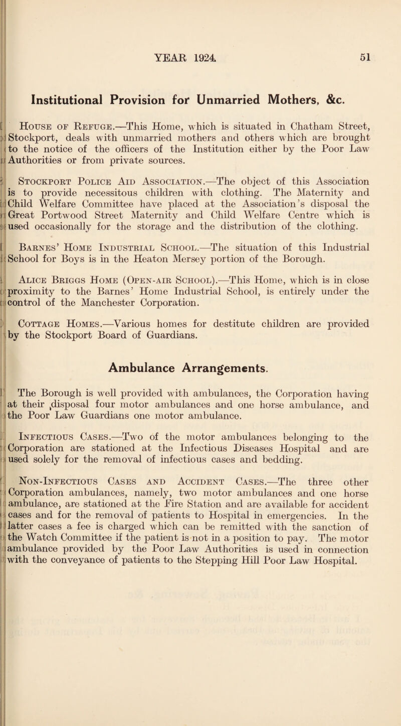 Institutional Provision for Unmarried Mothers, &c. [ u it House of Refuge.—This Home, which is situated in Chatham Street, Stockport, deals with unmarried mothers and others which are brought to the notice of the officers of the Institution either by the Poor Law Authorities or from private sources. Stockport Police Aid Association.—The object of this Association is to provide necessitous children with clothing. The Maternity and ; I Child Welfare Committee have placed at the Association’s disposal the 11 Great Portwood Street Maternity and Child Welfare Centre which is : used occasionally for the storage and the distribution of the clothing. Barnes’ Home Industrial School.—The situation of this Industrial : School for Boys is in the Heaton Mersey portion of the Borough. Alice Briggs Home (Open-air School).—This Home, which is in close i proximity to the Barnes’ Home Industrial School, is entirely under the [ control of the Manchester Corporation. Cottage Homes.—Various homes for destitute children are provided by the Stockport Board of Guardians. Ambulance Arrangements. The Borough is well provided with ambulances, the Corporation having at their ^disposal four motor ambulances and one horse ambulance, and the Poor Law Guardians one motor ambulance. Infectious Cases.—Two of the motor ambulances belonging to the Corporation are stationed at the Infectious Diseases Hospital and are used solely for the removal of infectious cases and bedding. Non-Infectious Cases and Accident Cases.—The three other Corporation ambulances, namely, two motor ambulances and one horse ambulance, are stationed at the Fire Station and are available for accident cases and for the removal of patients to Hospital in emergencies. In the latter cases a fee is charged which can be remitted with the sanction of ! the Watch Committee if the patient is not in a position to pay. The motor (ambulance provided by the Poor Law Authorities is used in connection with the conveyance of patients to the Stepping Hill Poor Law Hospital.