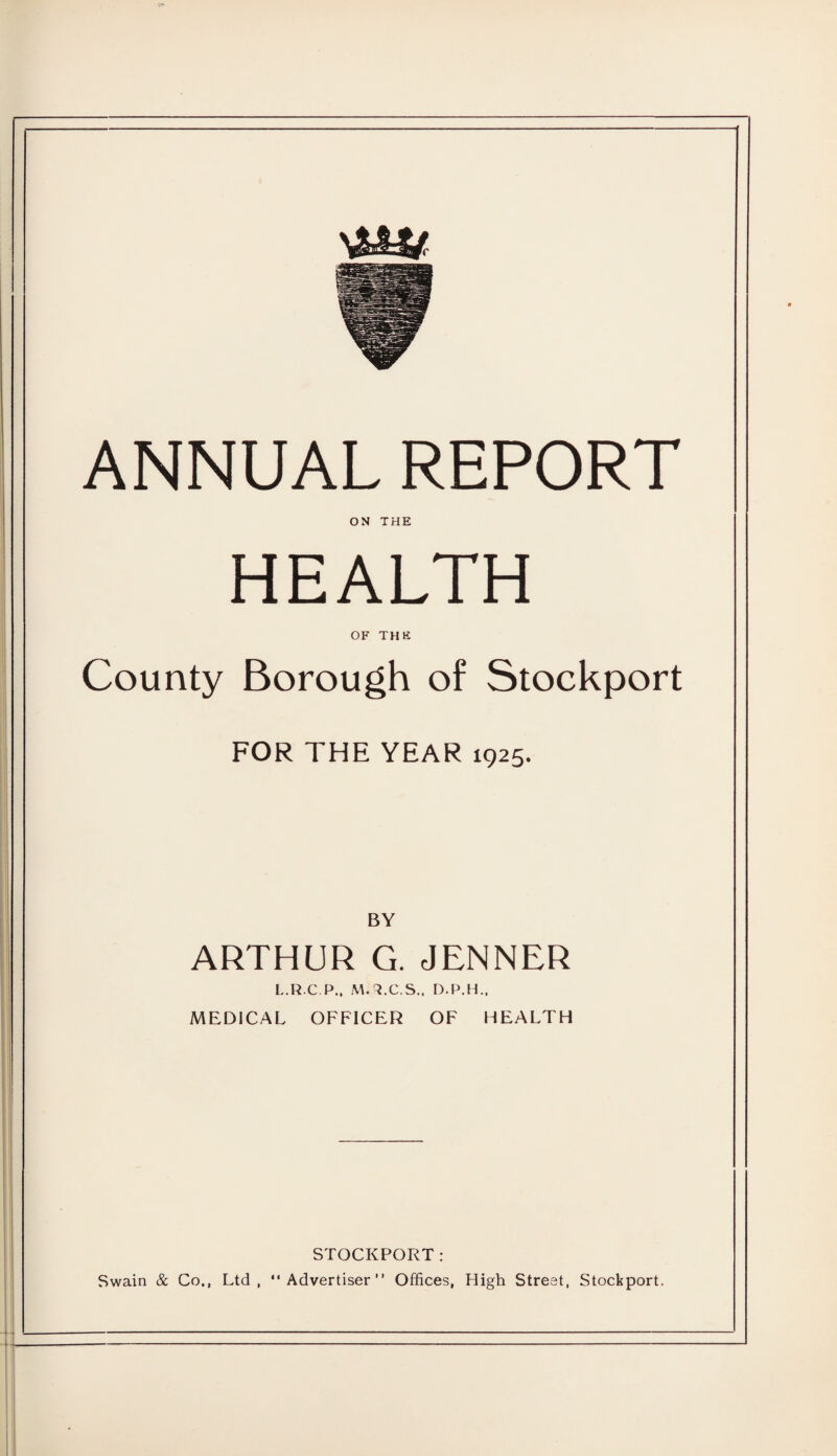 ANNUAL REPORT ON THE HEALTH OF THE County Borough of Stockport FOR THE YEAR 1925. BY ARTHUR G. JENNER L.R.C.P., M.3.C.S., D.P.H., MEDICAL OFFICER OF HEALTH STOCKPORT: Swain & Co., Ltd, Advertiser” Offices, High Street, Stockport.