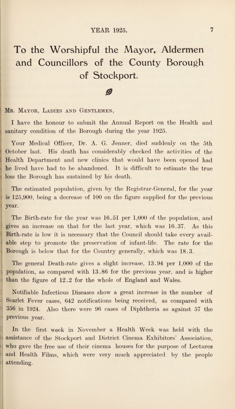 To the Worshipful the Mayor, Aldermen and Councillors of the County Borough of Stockport. 0 Mr. Mayor, Ladies and Gentlemen, I have the honour to submit the Annual Report on the Health and sanitary condition of the Borough during the year 1925. Your Medical Officer, Dr. A. G. Jenner, died suddenly on the 5th October last. His death has considerably checked the activities of the Health Department and new clinics that would have been opened had he lived have had to be abandoned. It is difficult to estimate the true loss the Borough has sustained by his death. The estimated population, given by the Registrar-General, for the year is 125,900, being a decrease of 100 on the figure supplied for the previous year. The Birth-rate for the year was 16.51 per 1,000 of the population, and gives an increase on that for the last year, which was 16.37. As this Birth-rate is low it is necessary that the Council should take every avail¬ able step to promote the preservation of infant-life. The rate for the Borough is below that for the Country generally, which was 18.3. The general Death-rate gives a slight increase, 13.94 per 1,000 of the population, as compared with 13.86 for the previous year, and is higher than the figure of 12.2 for the whole of England and Wales. Notifiable Infectious Diseases show a great increase in the number of Scarlet Fever cases, 642 notifications being received, as compared with 356 in 1924. Also there were 96 cases of Diphtheria as against 57 the previous year. In the first week in November a Health Week was held with the i assistance of the Stockport and District Cinema Exhibitors’ Association, who gave the free use of their cinema houses for the purpose of Lectures and Health Films, which were very much appreciated by the people attending.