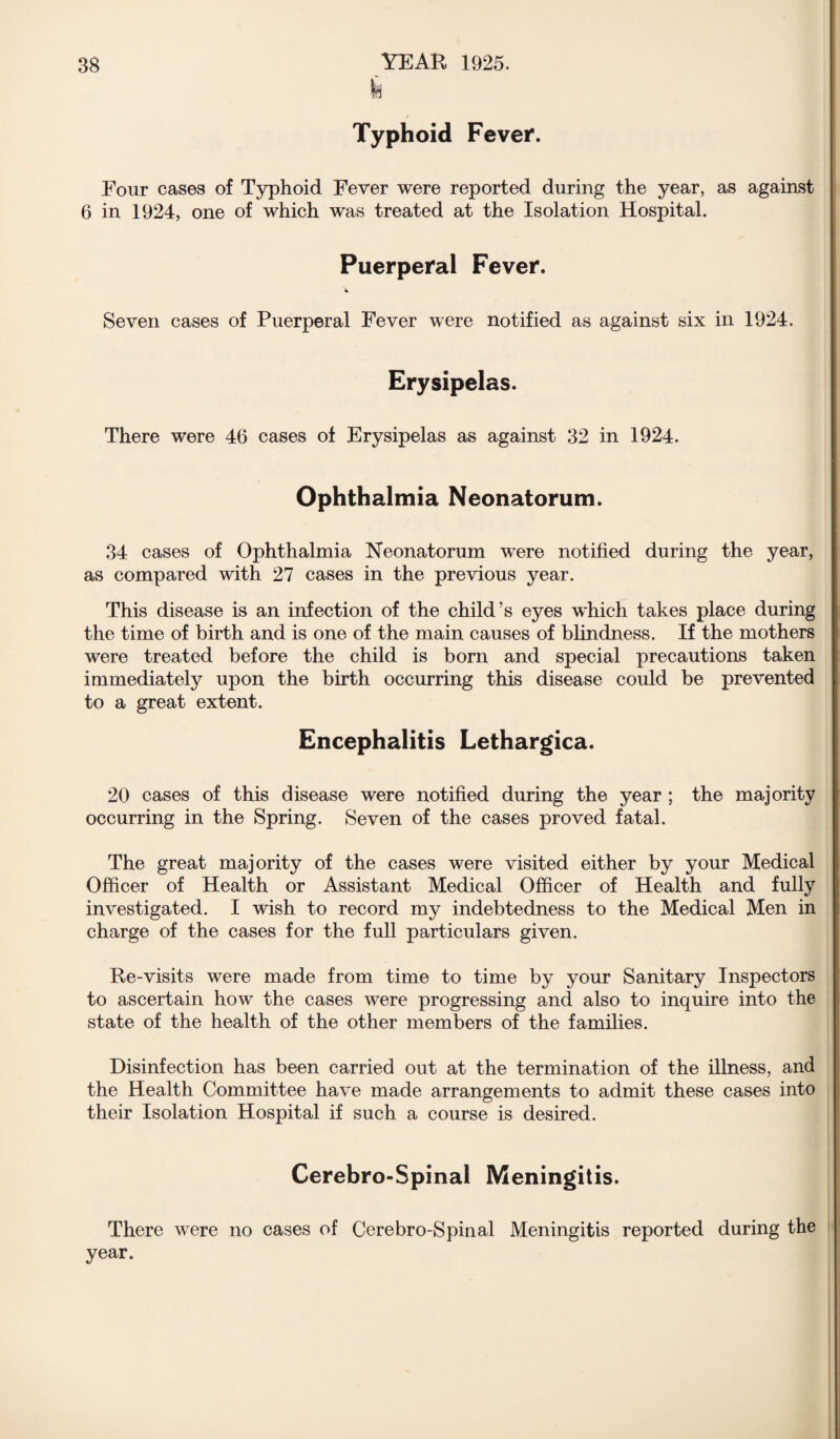 k Typhoid Fever. Four cases of Typhoid Fever were reported during the year, as against 6 in 1924, one of which was treated at the Isolation Hospital. Puerperal Fever. Seven cases of Puerperal Fever were notified as against six in 1924. Erysipelas. There were 46 cases of Erysipelas as against 32 in 1924. Ophthalmia Neonatorum. 34 cases of Ophthalmia Neonatorum were notified during the year, as compared with 27 cases in the previous year. This disease is an infection of the child’s eyes which takes place during the time of birth and is one of the main causes of blindness. If the mothers were treated before the child is born and special precautions taken immediately upon the birth occurring this disease could be prevented to a great extent. Encephalitis Lethargica. 20 cases of this disease were notified during the year ; the majority occurring in the Spring. Seven of the cases proved fatal. The great majority of the cases were visited either by your Medical Officer of Health or Assistant Medical Officer of Health and fully investigated. I wish to record my indebtedness to the Medical Men in charge of the cases for the full particulars given. Re-visits were made from time to time by your Sanitary Inspectors to ascertain how the cases were progressing and also to inquire into the state of the health of the other members of the families. Disinfection has been carried out at the termination of the illness, and the Health Committee have made arrangements to admit these cases into their Isolation Hospital if such a course is desired. Cerebro-Spinal Meningitis. There were no cases of Cerebro-Spinal Meningitis reported during the year.