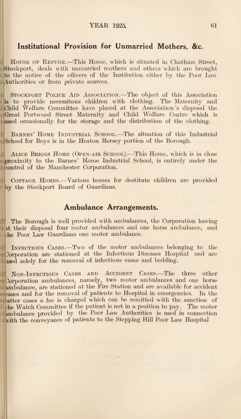 Institutional Provision for Unmarried Mothers, &c. House of Refuge.—This Home, which is situated in Chatham Street, Stockport, deals with unmarried mothers and others which are brought to the notice of the officers of the Institution either by the Poor Law i i Authorities or from private sources. Stockport Police Aid Association.—The object of this Association is to provide necessitous children with clothing. The Maternity and i Child Welfare Committee have placed at the Association’s disposal the *! ((Great Portwood Street Maternity and Child Welfare Centre which is i used occasionally for the storage and the distribution of the clothing. Barnes’ Home Industrial School.—The situation of this Industrial [School for Boys is in the Heaton Mersey portion of the Borough. n Alice Briggs Home (Open-air School).—This Home, which is in close : proximity to the Barnes’ Home Industrial School, is entirely under the control of the Manchester Corporation. )□ Cottage Homes.—Various homes for destitute children are provided iby the Stockport Board of Guardians. Ambulance Arrangements. V The Borough is well provided with ambulances, the Corporation having ; it their disposal four motor ambulances and one horse ambulance, and bhe Poor Law Guardians one motor ambulance. Infectious Cases.—Two of the motor ambulances belonging to the Corporation are stationed at the Infectious Diseases Hospital and are iised solely for the removal of infectious cases and bedding. Non-Infectious Cases and Accident Cases.—The three other Corporation ambulances, namely, two motor ambulances and one horse ambulance, are stationed at the Eire Station and are available for accident leases and for the removal of patients to Hospital in emergencies. In the atter cases a fee is charged which can be remitted with the sanction of ohe Watch Committee if the patient is not in a position to pay. The motor imbulance provided by the Poor Law Authorities is used in connection nth the conveyance of patients to the Stepping Hill Poor Law Hospital
