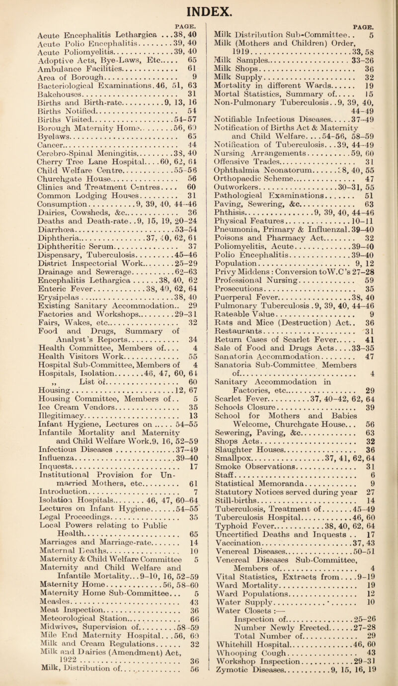 INDEX. PAGE. Acute Encephalitis Lethargies ...38,40 Acute Polio Encephalitis.39,40 Acute Poliomyelitis.39, 40 Adoptive Acts, Bye-Laws, Etc. 65 Ambulance Facilities. 61 Area of Borough. 9 Bacteriological Examinations. 46, 51, 63 Bakehouses. 31 Births and Birth-rate.9, 13, 16 Births Notified. 54 Births Visited.54-57 Borough Maternity Home.56, 69 Byelaws. 65 Cancer. 44 Cerebro-Spinal Meningitis.33, 40 Cherry Tree Lane Hospital.. . .60, 62, 64 Child Welfare Centre.55-56 Churchgate House. 56 Clinics and Treatment Centres. ... 60 Common Lodging Houses. 31 Consumption.9, 39, 40, 44-46 Dairies, Cowsheds, &c. 36 Deaths and Death-rate. .9, 15, 19, 20-24 Diarrhoea.53-54 Diphtheria.37, 40, 62, 61 Diphtheritic Serum. 37 Dispensary, Tuberculosis.45-46 District Inspectorial Work.25-29 Drainage and Sewerage.62—63 Encephalitis Lethargica.38,40, 62 Enteric Fever.38, 40, 62, 64 Erysipelas.38, 40 Existing Sanitary Accommodation.. 29 Factories and Workshops.29-31 Fairs, Wakes, etc. 32 Food and Drugs, Summary of Analyst’s Reports. 34 Health Committee, Members of.. . . 4 Health Visitors Work. 55 Hospital Sub-Committee, Members of 4 Hospitals, Isolation.46, 47, 60, 6 4 ,, List of. 60 Housing.. ... 12, 67 Housing Committee, Members of. . 5 Ice Cream Vendors. 35 Illegitimacy. 13 Infant Hygiene, Lectures on.54—55 Infantile Mortality and Maternity and Child Welfare Work.9, 16, 52-59 Infectious Diseases.37-49 Influenza.39-40 Inquests. 17 Institutional Provision for Un¬ married Mothers, etc. 61 Introduction. 7 Isolation Hospitals. 46, 47, 60-64 Lectures on Infant Hygiene.54-55 Legal Proceedings. 35 Local Powers relating to Public Health. 65 Marriages and Marriage-rate. 14 Maternal Deaths. 10 Maternity & Child Welfare Committee 5 Maternity and Child Welfare and Infantile Mortality...9-10, 16, 52-59 Maternity Home. .56, 58-60 Maternity Home Sub-Committee. .. 5 Measles. 43 Meat Inspection. 36 Meteorological Station. 66 Midwives, Supervision of.58 -59 Mile End Maternity Hospital. ..56, 60 Milk and Cream Regulations. 32 Milk and Dairies (Amendment) Act, 1922...... 36 Milk, Distribution of. 56 PAGE. Milk Distribution Sub-Committee. . 5 Milk (Mothers and Children) Order, 1919.33, 58 Milk Samples.33-36 Milk Shops. 36 Milk Supply. 32 Mortality in different Wards. 19 Mortal Statistics, Summary of. 15 Non-Pulmonary Tuberculosis.. 9, 39, 40, 44-49 Notifiable Infectious Diseases.37-49 Notification of Births Act & Maternity and Child Welfare. ...54-56, 58-59 Notification of Tuberculosis. . .39, 44-49 Nursing Arrangements.59,60 Offensive Trades. 31 Ophthalmia Neonatorum.38, 40, 55 Orthopaedic Scheme. 47 Outworkers.30-31, 55 Pathological Examinations. 51 Paving, Sewering, &c. 63 Phthisis.9, 39, 40, 44-46 Physical Features.10-11 Pneumonia, Primary & Influenzal. 39-40 Poisons and Pharmacy Act. 32 Poliomyelitis, Acute.39-40 Polio Encephalitis.39-40 Population. 9, 12 Privy Middens : Conversion toW.C ’s 27—28 Professional Nursing. 59 Prosecutions. 35 Puerperal Fever.38, 40 Pulmonary Tuberculosis . 9, 39, 40, 44—46 Rateable Value. 9 Rats and Mice (Destruction) Act.. 36 Restaurants. 31 Return Cases of Scarlet Fever. 41 Sale of Food and Drugs Acts. . . .33-35 Sanatoria Accommodation. 47 Sanatoria Sub-Committee, Members of. 4 Sanitary Accommodation in Factories, etc. 29 Scarlet Fever.37, 40-42, 62, 64 Schools Closure. 39 School for Mothers and Babies Welcome, Churchgate House.. . 56 Sewering, Paving, &c. 63 Shops Acts. 32 Slaughter Houses. 36 Smallpox.37, 41, 62, 64 Smoke Observations. 31 Staff.. 6 Statistical Memoranda. 9 Statutory Notices served during year 27 Still-births. 14 Tuberculosis, Treatment of.45-49 Tuberculosis Hospital.46, 60 Typhoid Fever.38, 40, 62, 64 Uncertified Deaths and Inquests . . 17 Vaccination.37, 43 Venereal Diseases.50-51 Venereal Diseases Sub-Committee, Members of. 4 Vital Statistics, Extracts from....9-19 Ward Mortal ity. 19 Ward Populations. 12 Water Supply.•. 10 Water Closets :— Inspection of.25-26 Number Newly Erected.27-28 Total Number of. 29 Whitehill Hospital.46, 60 Whooping Cough. 43 Workshop Inspection.29-31 Zymotic Diseases.9, 15, 16, 19