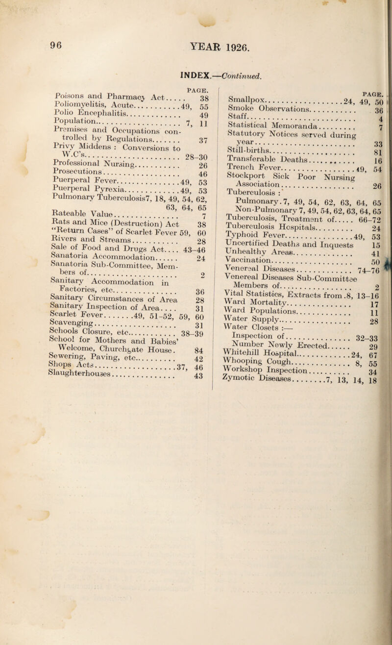 INDEX. —Continued. PAGE Poisons and Pharmacy Act. 38 Poliomyelitis, Acute.49, 55 Polio Encephalitis. 49 Population. 7 Premises and Occupations con¬ trolled by Regulations. 37 Privy Middens : Conversions to W.C’s. . 28-30 Prolessional Nursing. 26 Prosecutions. 40 Puerperal Fever. * ’49 53 Puerperal Pyrexia.49. 53 Pulmonary Tuberculosis7, 18* 49, 54, 62, t, x , 63, 64, 65 Rateable Value. 7 Rats and Mice (Destruction) Act 38 Return Cases” of Scarlet Fever 59, 60 Rivers and Streams. 28 Sale of Food and Drugs Act_ 43-46 Sanatoria Accommodation. 24 Sanatoria Sub-Committee, Mem¬ bers of. 2 Sanitary Accommodation in Factories, etc. 35 Sanitary Circumstances of Area 28 Sanitary Inspection of Area. ... 31 Scarlet Fever.49, 51-52,’ 59, 60 fec&vGiigiiig. 02 Schools Closure, etc. 38-39 School for Mothers and Babies’ Welcome, Churchgate House. 84 Sewering, Paving, etc. 42 Shops Acts. 37 40 Slaughterhouses. ’ 43 Smallpox..24, 49, 50 | Smoke Observations. 30 staff.;;;;; i Statistical Memoranda. 7 Statutory Notices served during year. 33 Still-births. gj Transferable Deaths... 16 Trench Fever.49 54 Stockport Sick Poor Nursing Association. 26 Tuberculosis :* Pulmonary. 7, 49, 54, 62, 63, 64, 65 Non-Pulmonary 7, 49, 54, 62, 63, 64, 65 Tuberculosis, Treatment of. 66-72 Tuberculosis Hospitals. 24 Typhoid Fever.49^ 53 Uncertified Deaths and Inquests 15 Unhealthy Areas. 41 Vaccination. 59 Venereal Diseases. 74-76 Venereal Diseases Sub-Committee Members of. 2 Vital Statistics, Extracts from.8, 13-16 Ward Mortality. 17 Ward Populations. 11 Water Supply.’ ’ 28 Water Closets :— Inspection of. 32-33 Number Newly Erected..'.’..’.’  29 Whitehill Hospital.24, 67 Whooping Cough. g’ 55 \\ orkshop Inspection. 34 Zymotic Diseases.7, 13, 14^ jg