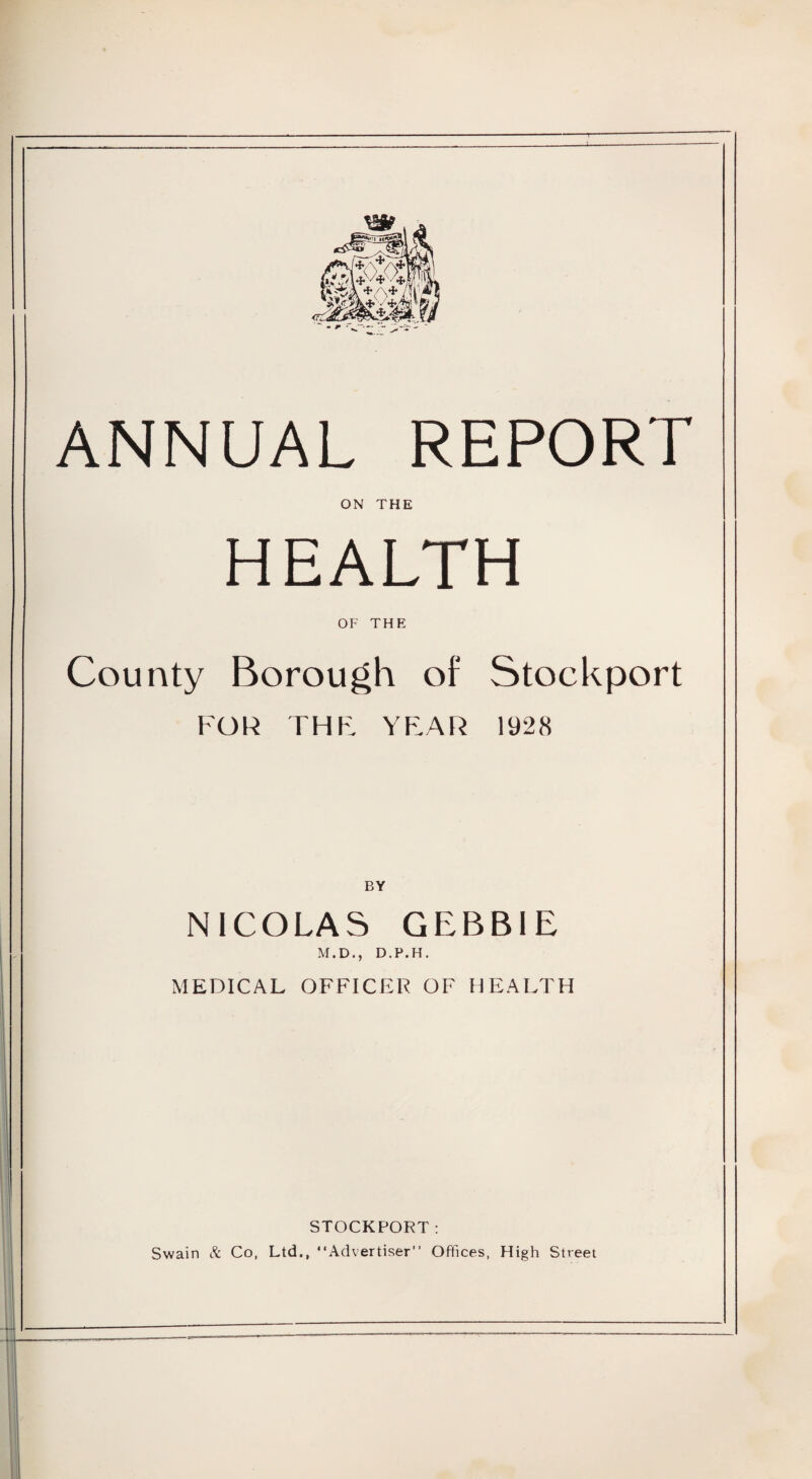 ANNUAL REPORT ON THE HEALTH OF THE County Borough of Stockport FOR THE YEAR 1928 BY NICOLAS GEBBIE M.D., D.P.H, MEDICAL OFFICER OF HEALTH STOCKPORT: Swain & Co, Ltd., “Advertiser” Offices, High Street
