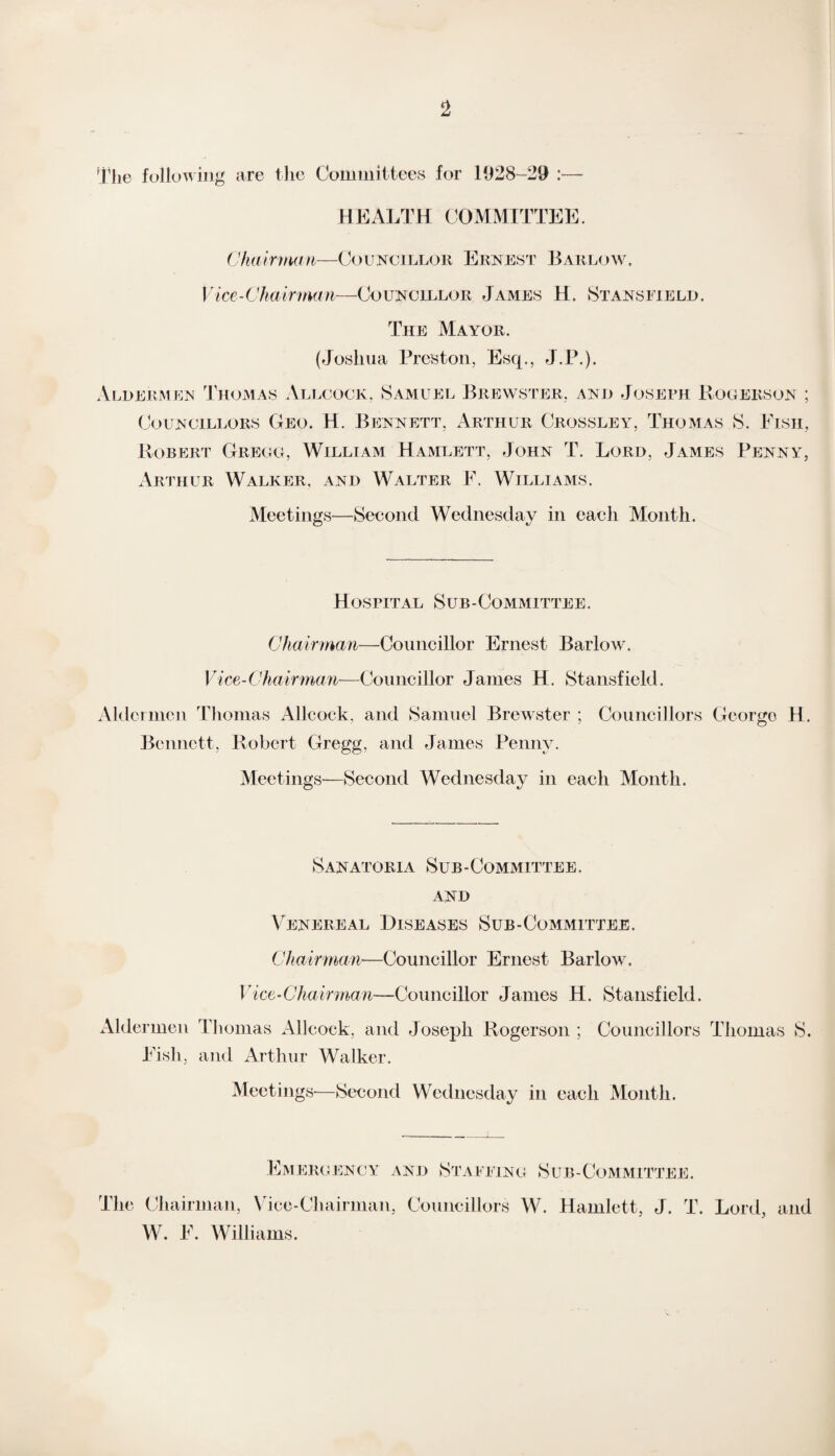 The following are the Committees for 1928-29 :•— HEALTH COMMITTEE. Chairman—Councillor Ernest Barlow. Vice-Chairman—Councillor James H. Stansfield. The Mayor. (Joshua Preston, Esq., J.P.). Aldermen Thomas Allcock. Samuel Brewster, and Joseph Rogerson ; Councillors Geo. H. Bennett, Arthur Crossley, Thomas S. Eisii, Robert Greco, William Hamlett, John T. Lord, James Penny, Arthur Walker, and Walter F. Williams. Meetings—Second Wednesday in each Month. Hospital Sub-Committee. Chairman—Councillor Ernest Barlow. Vice-Chairman—Councillor James H. Stansfield. Aldermen Thomas Allcock, and Samuel Brewster ; Councillors George H. Bennett, Robert Gregg, and James Penny. Meetings—Second Wednesday in each Month. Sanatoria Sub-Committee, and Venereal Diseases Sub-Committee. Chairman—Councillor Ernest Barlow. Vice-Chairman—Councillor James H. Stansfield. Aldermen Thomas Allcock, and Joseph Rogerson ; Councillors Thomas S. Fish, and Arthur AValker. Meetings-—Second Wednesday in each Month. Emeroency and Staffing Sub-Committee. The Chairman, Vice-Chairman, Councillors W. Hamlett, J. T. Lord, and W. F. Williams.