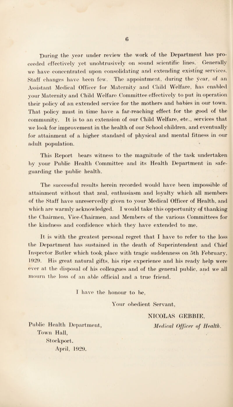 During the year under review the work of the Department has pro¬ ceeded effectively yet unobtrusively on sound scientific lines. Generally we have concentrated upon consolidating and extending existing services. Staff changes have been few. The appointment, during the year, of an Assistant Medical Officer for Maternity and Child Welfare, has enabled your Maternity and Child Welfare Committee effectively to put in operation their policy of an extended service for the mothers and babies in our town. That policy must in time have a far-reaching effect for the good of the community. It is to an extension of our Child Welfare, etc., services that we look for improvement in the health of our School children, and eventually for attainment of a higher standard of physical and mental fitness in our adult population. This Report bears witness to the magnitude of the task undertaken by your Public Health Committee and its Health Department in safe¬ guarding the public health. The successful results herein recorded would have been impossible of attainment without that zeal, enthusiasm and lovaltv which all members of the Staff have unreservedly given to your Medical Officer of Health, and which are warmly acknowledged. I would take this opportunity of thanking the Chairmen, Vice-Chairmen, and Members of the various Committees for the kindness and confidence which thev have extended to me. It is with the greatest personal regret that I have to refer to the loss the Department has sustained in the death of Superintendent and Chief Inspector Butler which took place with tragic suddenness on 5th February, 1929. His great natural gifts, his ripe experience and his ready help were ever at the disposal of his colleagues and of the general public, and we all mourn the loss of an able official and a true friend. I have the honour to be, Your obedient Servant, NICOLAS GEBBIE, Public Health Department, Medical Officer of Health. Town Hall, Stockport. April, 1929.