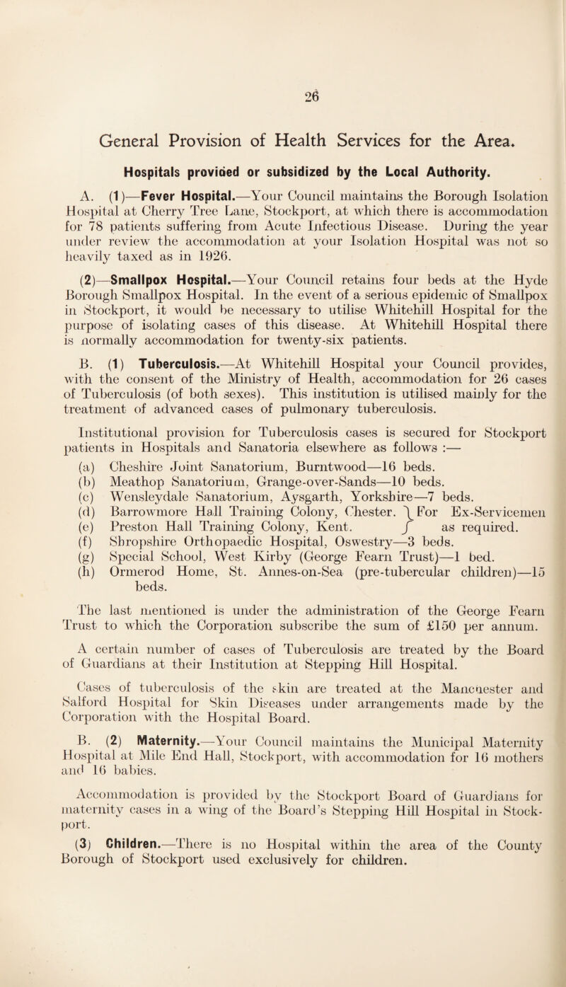 General Provision of Health Services for the Area* Hospitals provided or subsidized by the Local Authority. A. (1)—Fever Hospital.—Your Council maintains the Borough Isolation Hospital at Cherry Tree Lane, Stockport, at which there is accommodation for 78 patients suffering from Acute Infectious Disease. During the year under review the accommodation at your Isolation Hospital was not so heavily taxed as in 1926. (2)—Smallpox Hospital.—Your Council retains four beds at the Hyde Borough Smallpox Hospital. In the event of a serious epidemic of Smallpox in Stockport, it would be necessary to utilise Whitehill Hospital for the purpose of isolating cases of this disease. At Whitehill Hospital there is normally accommodation for twenty-six patients. B. (1) Tuberculosis.—At Whitehill Hospital your Council provides, with the consent of the Ministry of Health, accommodation for 26 cases of Tuberculosis (of both sexes). This institution is utilised mainly for the treatment of advanced cases of pulmonary tuberculosis. Institutional provision for Tuberculosis cases is secured for Stockport patients in Hospitals and Sanatoria elsewhere as follows :— (a) Cheshire Joint Sanatorium, Burntwood—16 beds. (b) Meathop Sanatorium, Grange-over-Sands—10 beds. (c) Wensleydale Sanatorium, Aysgarth, Yorkshire—7 beds. (d) Barrowmore Hall Training Colony, Chester. \For Ex-Servicemen (e) Preston Hall Training Colony, Kent. f as required. (f) Shropshire Orthopaedic Hospital, Oswestry—3 beds. (g) Special School, West Kirby (George Fearn Trust)—1 bed. (h) Ormerod Home, St. Annes-on-Sea (pre-tubercular children)—15 beds. The last mentioned is under the administration of the George Fearn Trust to which the Corporation subscribe the sum of £150 per annum. A certain number of cases of Tuberculosis are treated by the Board of Guardians at their Institution at Stepping Hill Hospital. Cases of tuberculosis of the skin are treated at the Manchester and Salford Hospital for Skin Diseases under arrangements made by the Corporation with the Hospital Board. B. (2) Maternity.—-Your Council maintains the Municipal Maternity Hospital at Mile End Hall, Stockport, with accommodation for 16 mothers and 16 babies. Accommodation is provided by the Stockport Board of Guardians for maternity cases in a wing of the Board’s Stepping Hill Hospital in Stock- port. (3) Children.—There is no Hospital within the area of the County Borough of Stockport used exclusively for children.