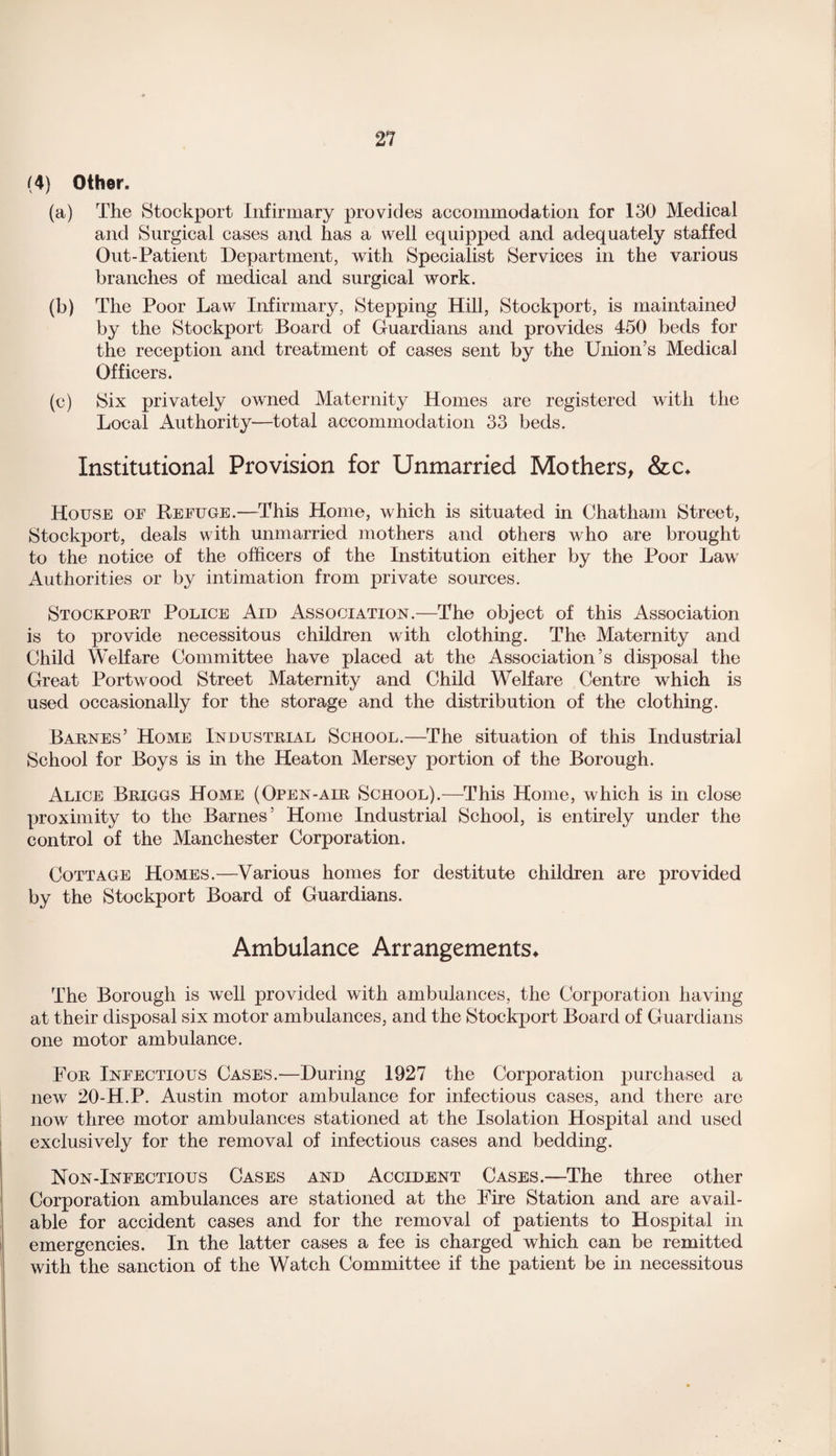 (4) Other. (a) The Stockport Infirmary provides accommodation for 130 Medical and Surgical cases and has a well equipped and adequately staffed Out-Patient Department, with Specialist Services in the various branches of medical and surgical work. (b) The Poor Law Infirmary, Stepping Hill, Stockport, is maintained by the Stockport Board of Guardians and provides 450 beds for the reception and treatment of cases sent by the Union’s Medical Officers. (c) Six privately owned Maternity Homes are registered with the Local Authority—total accommodation 33 beds. Institutional Provision for Unmarried Mothers, &c* House of Refuge.—This Home, which is situated in Chatham Street, Stockport, deals with unmarried mothers and others who are brought to the notice of the officers of the Institution either by the Poor Law Authorities or by intimation from private sources. Stockport Police Aid Association.—The object of this Association is to provide necessitous children with clothing. The Maternity and Child Welfare Committee have placed at the Association’s disposal the Great Portwood Street Maternity and Child Welfare Centre which is used occasionally for the storage and the distribution of the clothing. Barnes’ Home Industrial School.—The situation of this Industrial School for Boys is in the Heaton Mersey portion of the Borough. Alice Briggs Home (Open-air School).—This Home, which is in close proximity to the Barnes’ Home Industrial School, is entirely under the control of the Manchester Corporation. Cottage Homes.—Various homes for destitute children are provided by the Stockport Board of Guardians. Ambulance Arrangements* The Borough is well provided with ambulances, the Corporation having at their disposal six motor ambulances, and the Stockport Board of Guardians one motor ambulance. For Infectious Cases.—During 1927 the Corporation purchased a new 20-H.P. Austin motor ambulance for infectious cases, and there are now three motor ambulances stationed at the Isolation Hospital and used exclusively for the removal of infectious cases and bedding. Non-Infectious Cases and Accident Cases.—The three other Corporation ambulances are stationed at the Fire Station and are avail¬ able for accident cases and for the removal of patients to Hospital in emergencies. In the latter cases a fee is charged which can be remitted with the sanction of the Watch Committee if the patient be in necessitous