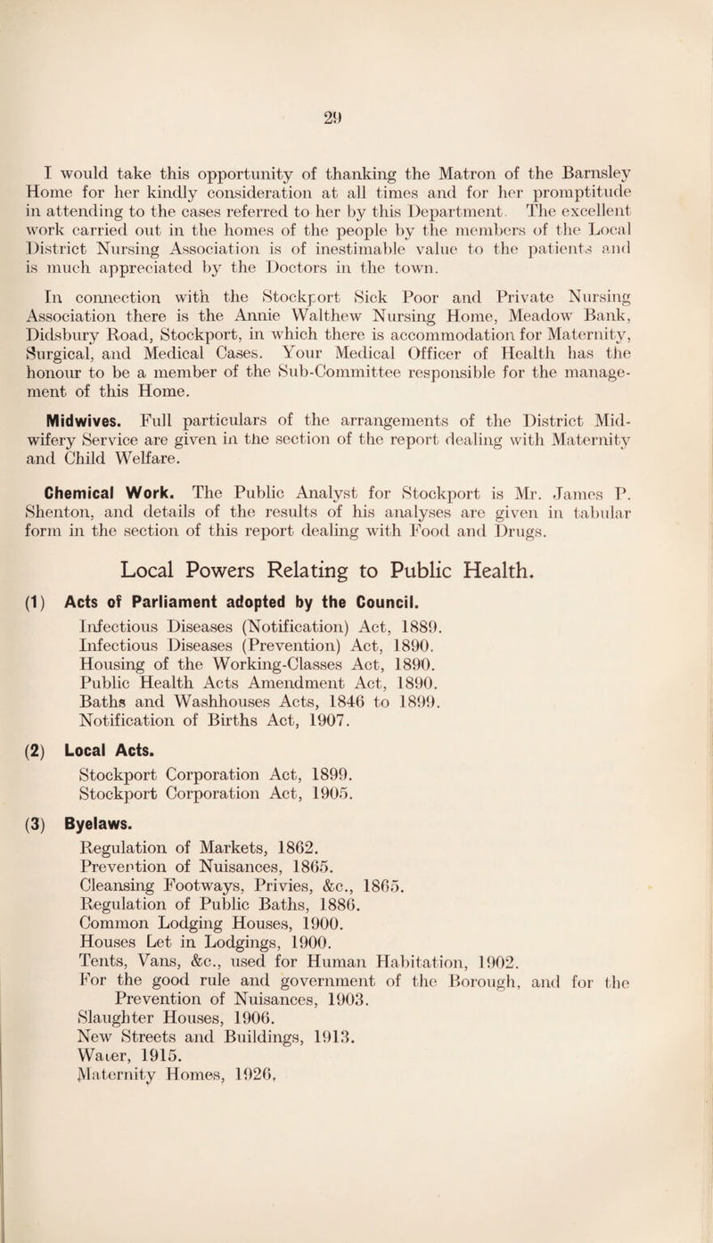 I would take this opportunity of thanking the Matron of the Barnsley Home for her kindly consideration at all times and for her promptitude in attending to the cases referred to her by this Department. The excellent work carried out in the homes of the people by the members of the Local District Nursing Association is of inestimable value to the patients and is much appreciated by the Doctors in the town. In connection with the Stockport Sick Poor and Private Nursing Association there is the Annie Walthew Nursing Home, Meadow Bank, Didsbury Road, Stockport, in which there is accommodation for Maternity, Surgical, and Medical Cases. Your Medical Officer of Health has the honour to be a member of the Sub-Committee responsible for the manage¬ ment of this Home. Mid wives. Full particulars of the arrangements of the District Mid¬ wifery Service are given in the section of the report dealing with Maternity and Child Welfare. Chemical Work. The Public Analyst for Stockport is Mr. James P. Shenton, and details of the results of his analyses are given in tabular form in the section of this report dealing with Food and Drugs. Local Powers Relating to Public Health♦ (1) Acts of Parliament adopted by the Council. Infectious Diseases (Notification) Act, 1889. Infectious Diseases (Prevention) Act, 1890. Housing of the Working-Classes Act, 1890. Public Health Acts Amendment Act, 1890. Baths and Washhouses Acts, 1846 to 1899. Notification of Births Act, 1907. (2) Local Acts. Stockport Corporation Act, 1899. Stockport Corporation Act, 1905. (3) Byelaws. Regulation of Markets, 1862. Prevention of Nuisances, 1865. Cleansing Footways, Privies, &c., 1865. Regulation of Public Baths, 1886. Common Lodging Houses, 1900. Houses Let in Lodgings, 1900. Tents, Vans, &c., used for Human Habitation, 1902. For the good rule and government of the Borough, and for the Prevention of Nuisances, 1903. Slaughter Houses, 1906. New Streets and Buildings, 1913. Water, 1915. Maternity Homes, 1926,